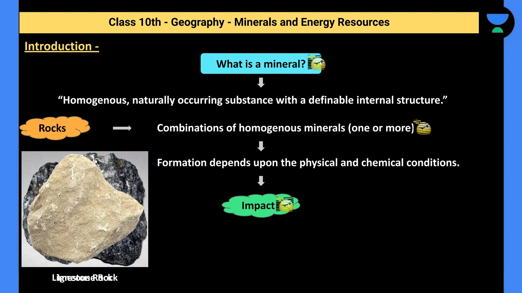 “Homogenous, naturally occurring substance with a definable internal structure.”
Combinations of homogenous minerals (one or more)
Formation depends upon the physical and chemical conditions.
Class 10th - Geography - Minerals and Energy Resources
Introduction -
What is a mineral?
Rocks
Impact
Igneous Rock
Limestone Rock
 