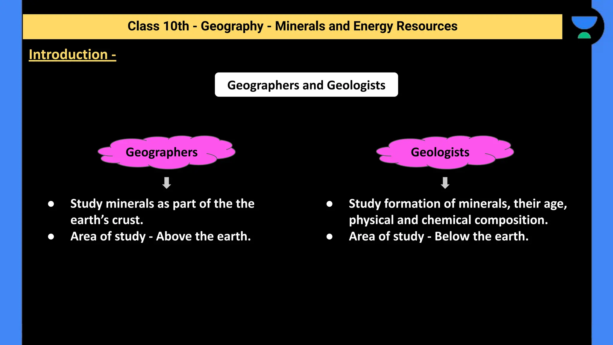 ● Study minerals as part of the the
earth’s crust.
● Area of study - Above the earth.
Class 10th - Geography - Minerals and Energy Resources
Introduction -
Geographers and Geologists
Geographers
● Study formation of minerals, their age,
physical and chemical composition.
● Area of study - Below the earth.
Geologists
 