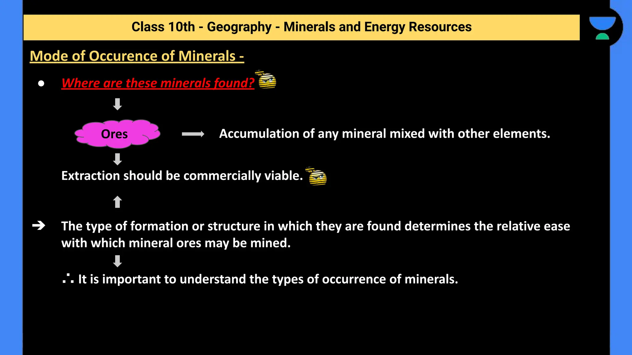 ● Where are these minerals found?
Accumulation of any mineral mixed with other elements.
Extraction should be commercially viable.
➔ The type of formation or structure in which they are found determines the relative ease
with which mineral ores may be mined.
∴ It is important to understand the types of occurrence of minerals.
Class 10th - Geography - Minerals and Energy Resources
Mode of Occurence of Minerals -
Ores
 