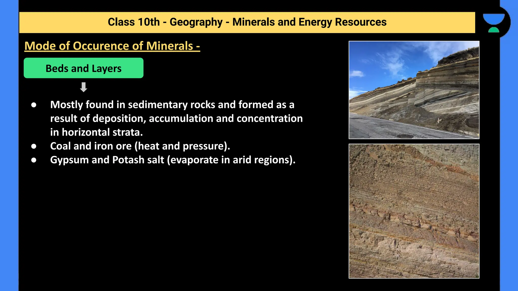 ● Mostly found in sedimentary rocks and formed as a
result of deposition, accumulation and concentration
in horizontal strata.
● Coal and iron ore (heat and pressure).
● Gypsum and Potash salt (evaporate in arid regions).
Class 10th - Geography - Minerals and Energy Resources
Mode of Occurence of Minerals -
Beds and Layers
 