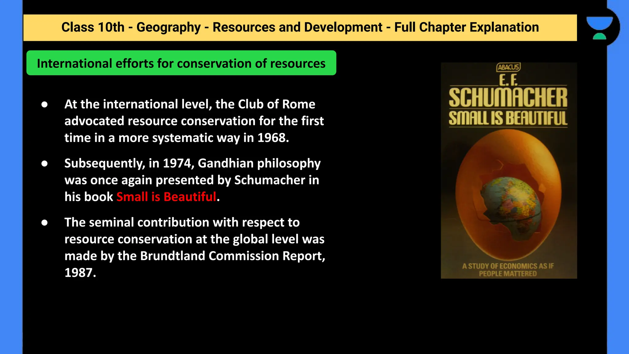 Class 10th - Geography - Resources and Development - Full Chapter Explanation
● At the international level, the Club of Rome
advocated resource conservation for the first
time in a more systematic way in 1968.
● Subsequently, in 1974, Gandhian philosophy
was once again presented by Schumacher in
his book Small is Beautiful.
● The seminal contribution with respect to
resource conservation at the global level was
made by the Brundtland Commission Report,
1987.
International efforts for conservation of resources
 