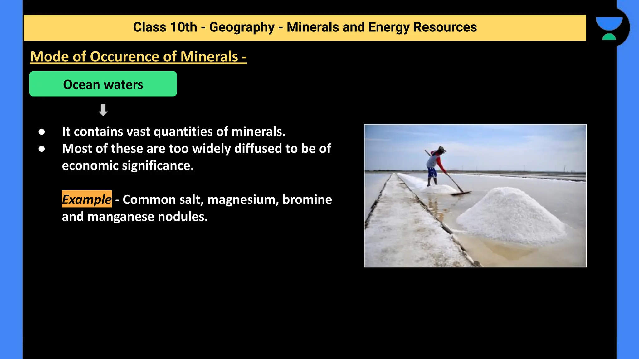 ● It contains vast quantities of minerals.
● Most of these are too widely diffused to be of
economic significance.
Example - Common salt, magnesium, bromine
and manganese nodules.
Class 10th - Geography - Minerals and Energy Resources
Mode of Occurence of Minerals -
Ocean waters
 