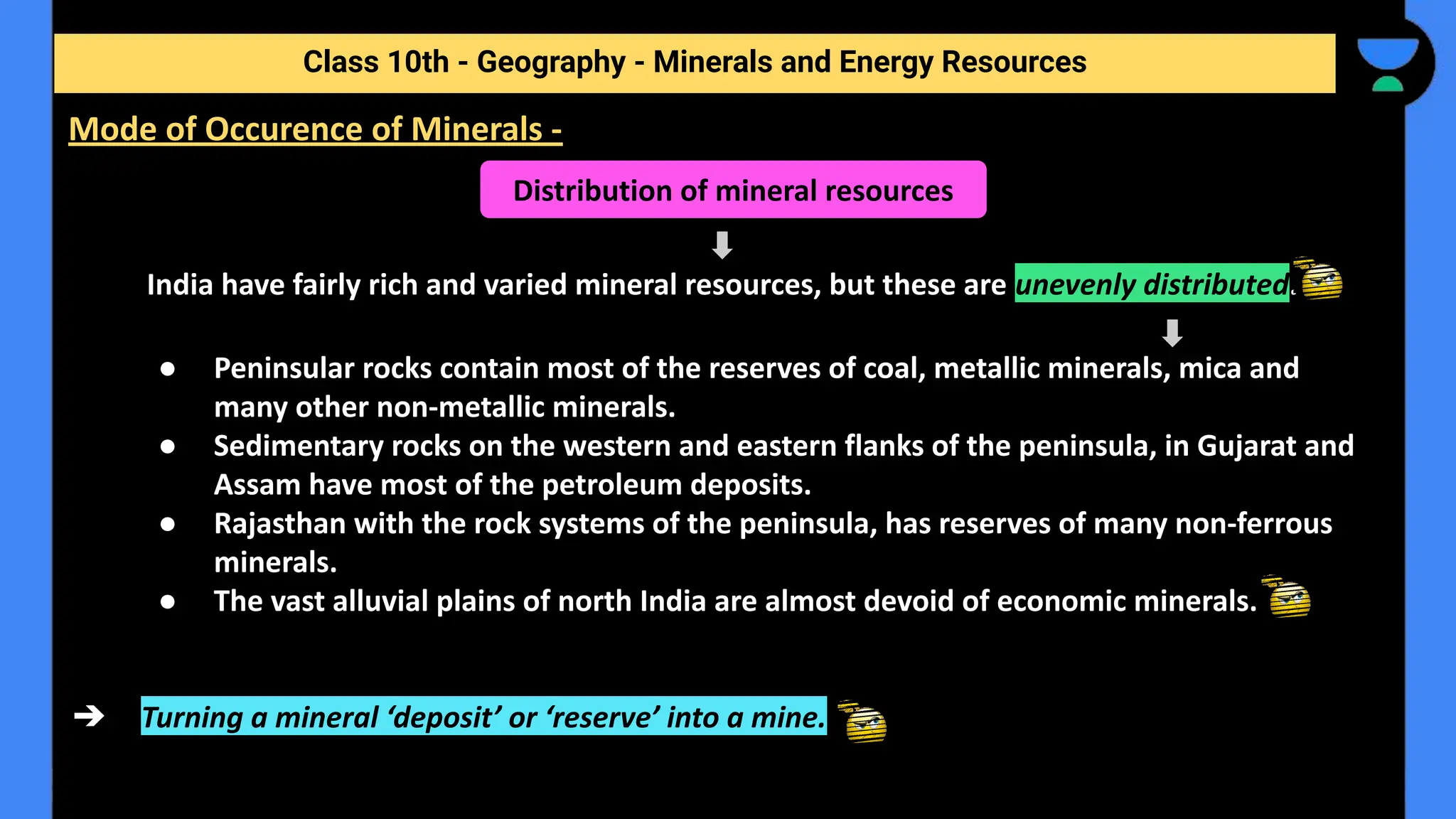India have fairly rich and varied mineral resources, but these are unevenly distributed.
● Peninsular rocks contain most of the reserves of coal, metallic minerals, mica and
many other non-metallic minerals.
● Sedimentary rocks on the western and eastern flanks of the peninsula, in Gujarat and
Assam have most of the petroleum deposits.
● Rajasthan with the rock systems of the peninsula, has reserves of many non-ferrous
minerals.
● The vast alluvial plains of north India are almost devoid of economic minerals.
➔ Turning a mineral ‘deposit’ or ‘reserve’ into a mine.
Class 10th - Geography - Minerals and Energy Resources
Mode of Occurence of Minerals -
Distribution of mineral resources
 