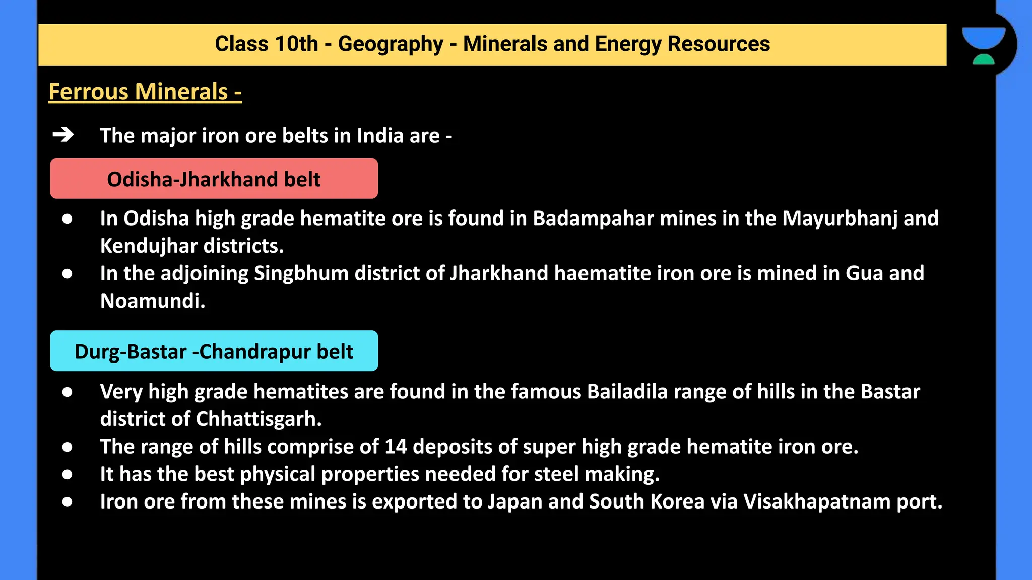 ➔ The major iron ore belts in India are -
● In Odisha high grade hematite ore is found in Badampahar mines in the Mayurbhanj and
Kendujhar districts.
● In the adjoining Singbhum district of Jharkhand haematite iron ore is mined in Gua and
Noamundi.
● Very high grade hematites are found in the famous Bailadila range of hills in the Bastar
district of Chhattisgarh.
● The range of hills comprise of 14 deposits of super high grade hematite iron ore.
● It has the best physical properties needed for steel making.
● Iron ore from these mines is exported to Japan and South Korea via Visakhapatnam port.
Class 10th - Geography - Minerals and Energy Resources
Ferrous Minerals -
Odisha-Jharkhand belt
Durg-Bastar -Chandrapur belt
 