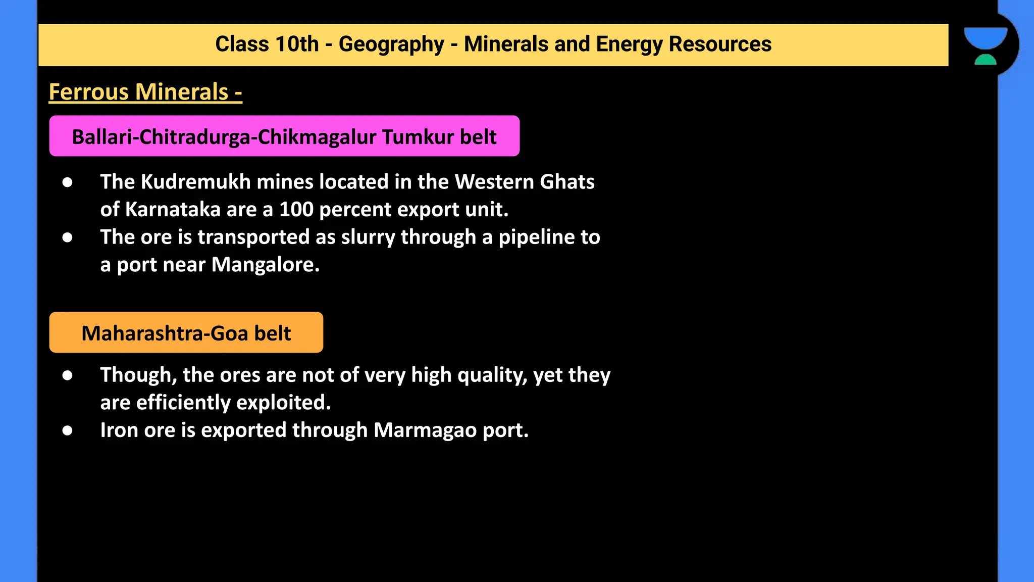 ● The Kudremukh mines located in the Western Ghats
of Karnataka are a 100 percent export unit.
● The ore is transported as slurry through a pipeline to
a port near Mangalore.
● Though, the ores are not of very high quality, yet they
are efficiently exploited.
● Iron ore is exported through Marmagao port.
Class 10th - Geography - Minerals and Energy Resources
Ferrous Minerals -
Ballari-Chitradurga-Chikmagalur Tumkur belt
Maharashtra-Goa belt
 