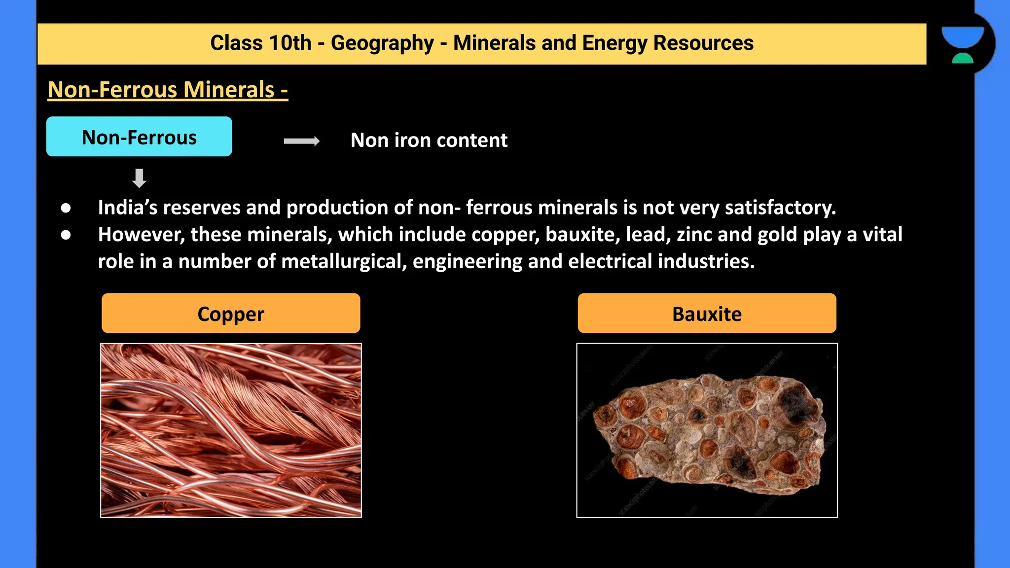Non iron content
● India’s reserves and production of non- ferrous minerals is not very satisfactory.
● However, these minerals, which include copper, bauxite, lead, zinc and gold play a vital
role in a number of metallurgical, engineering and electrical industries.
Class 10th - Geography - Minerals and Energy Resources
Non-Ferrous Minerals -
Non-Ferrous
Copper Bauxite
 