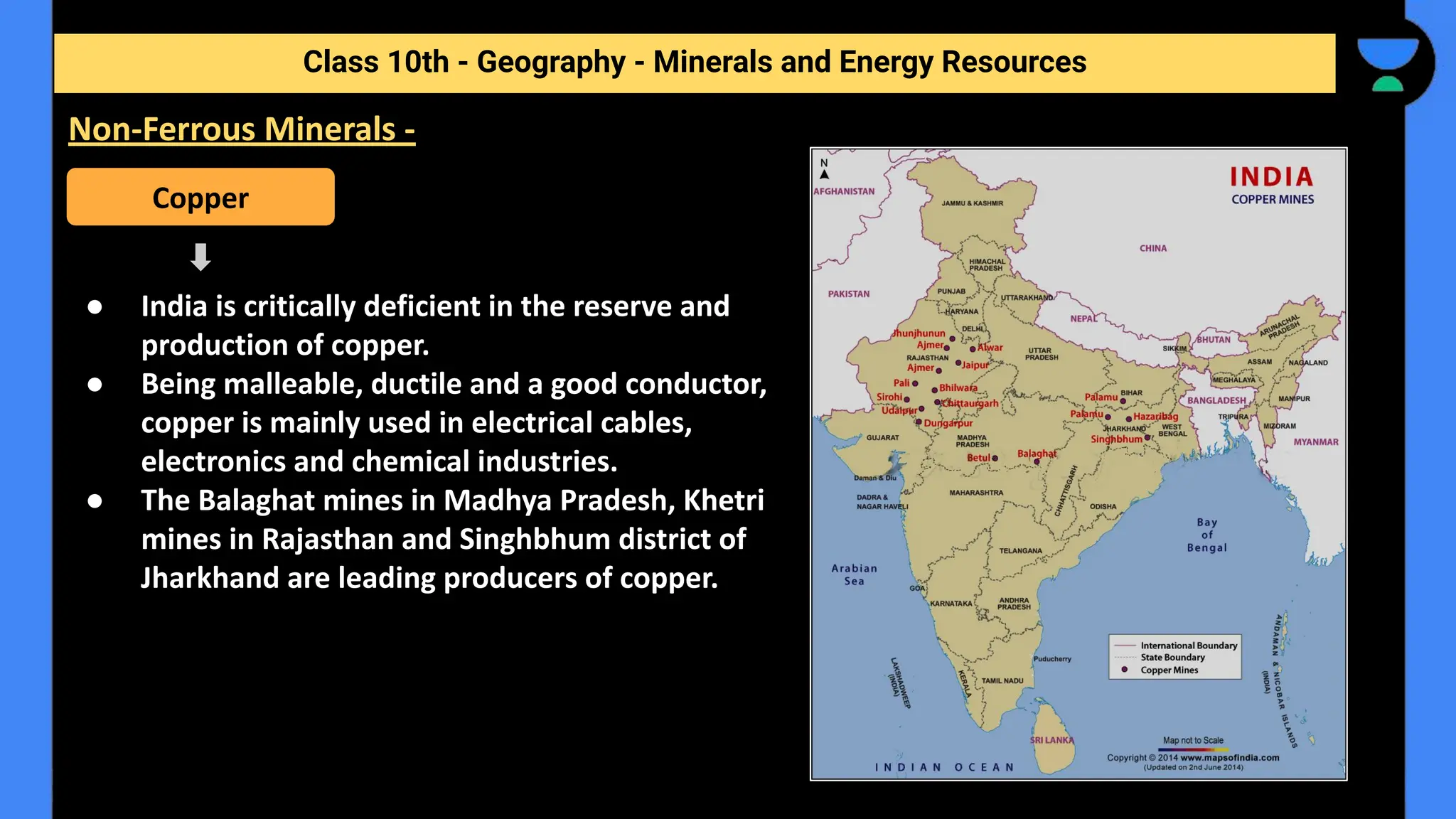 ● India is critically deficient in the reserve and
production of copper.
● Being malleable, ductile and a good conductor,
copper is mainly used in electrical cables,
electronics and chemical industries.
● The Balaghat mines in Madhya Pradesh, Khetri
mines in Rajasthan and Singhbhum district of
Jharkhand are leading producers of copper.
Class 10th - Geography - Minerals and Energy Resources
Non-Ferrous Minerals -
Copper
 