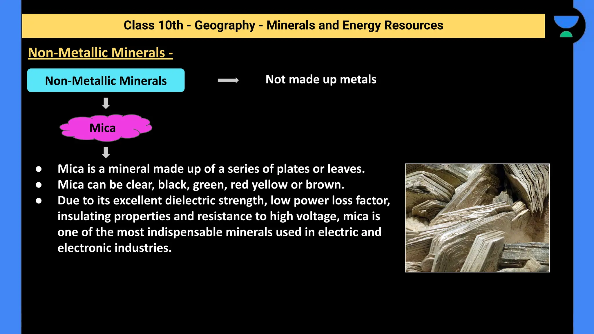 Not made up metals
● Mica is a mineral made up of a series of plates or leaves.
● Mica can be clear, black, green, red yellow or brown.
● Due to its excellent dielectric strength, low power loss factor,
insulating properties and resistance to high voltage, mica is
one of the most indispensable minerals used in electric and
electronic industries.
Class 10th - Geography - Minerals and Energy Resources
Non-Metallic Minerals -
Non-Metallic Minerals
Mica
 