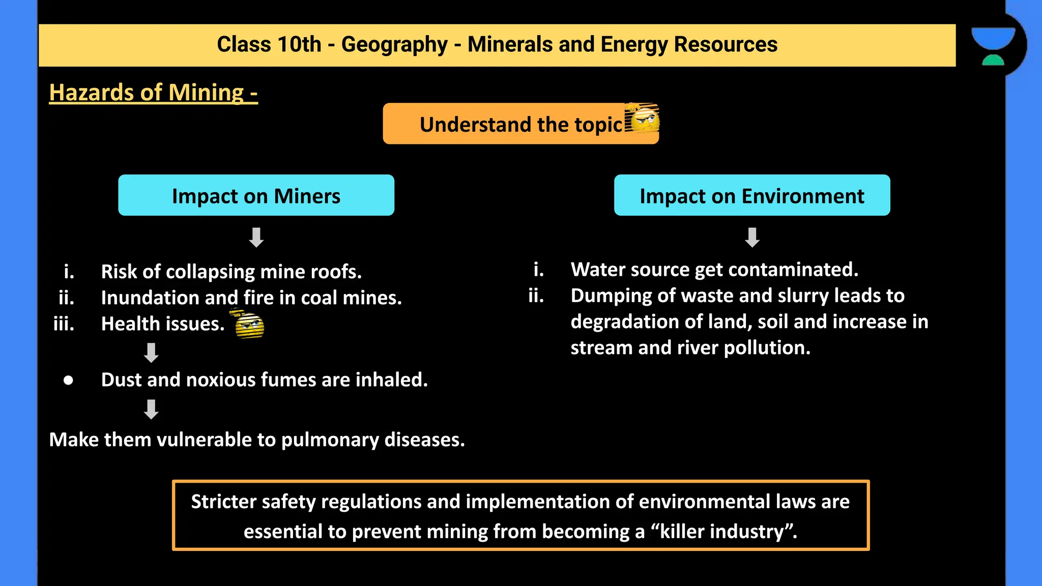i. Risk of collapsing mine roofs.
ii. Inundation and fire in coal mines.
iii. Health issues.
● Dust and noxious fumes are inhaled.
Make them vulnerable to pulmonary diseases.
Class 10th - Geography - Minerals and Energy Resources
Hazards of Mining -
Understand the topic
Impact on Miners Impact on Environment
i. Water source get contaminated.
ii. Dumping of waste and slurry leads to
degradation of land, soil and increase in
stream and river pollution.
Stricter safety regulations and implementation of environmental laws are
essential to prevent mining from becoming a “killer industry”.
 