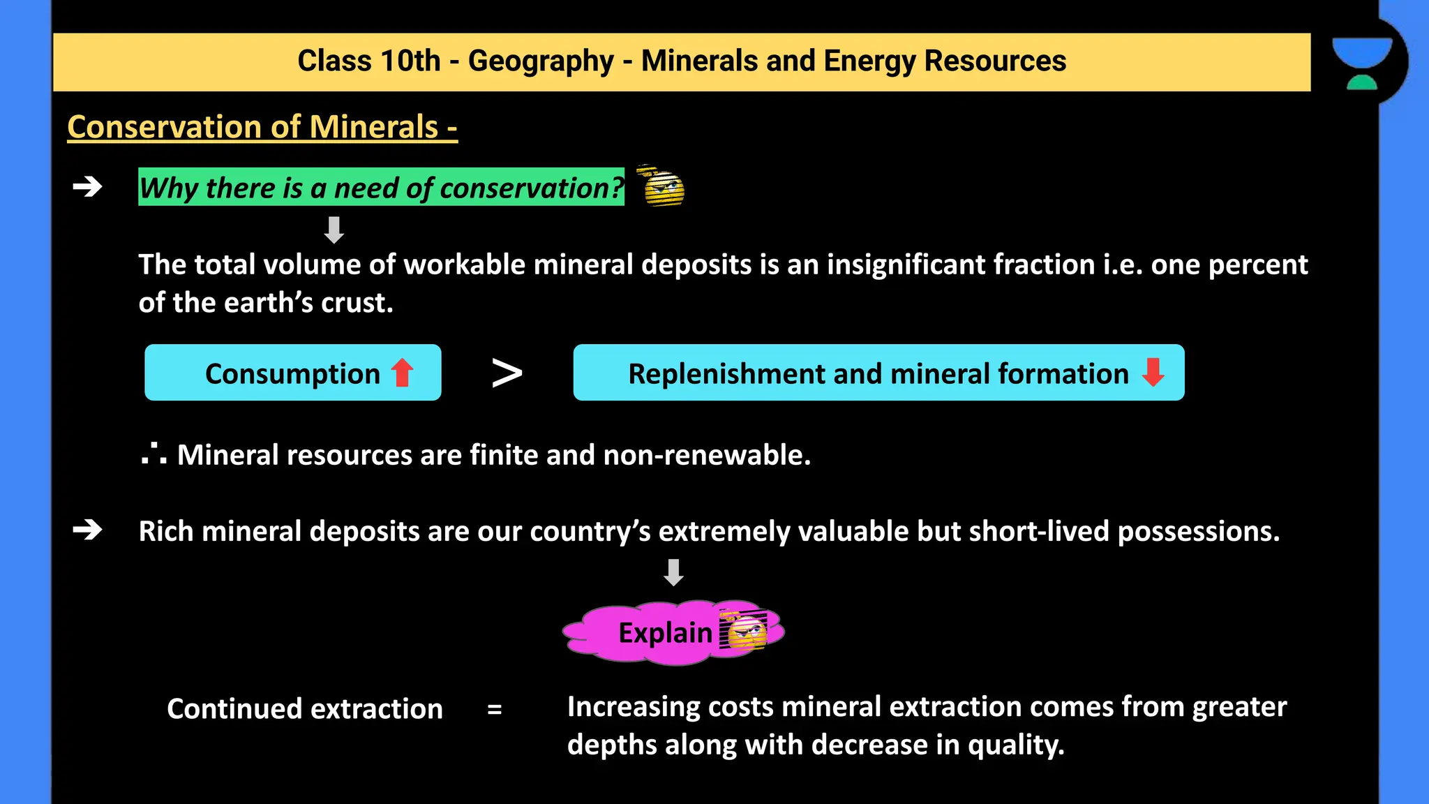 ➔ Why there is a need of conservation?
The total volume of workable mineral deposits is an insignificant fraction i.e. one percent
of the earth’s crust.
∴ Mineral resources are finite and non-renewable.
➔ Rich mineral deposits are our country’s extremely valuable but short-lived possessions.
Increasing costs mineral extraction comes from greater
depths along with decrease in quality.
Class 10th - Geography - Minerals and Energy Resources
Conservation of Minerals -
Consumption > Replenishment and mineral formation
Continued extraction =
Explain
 