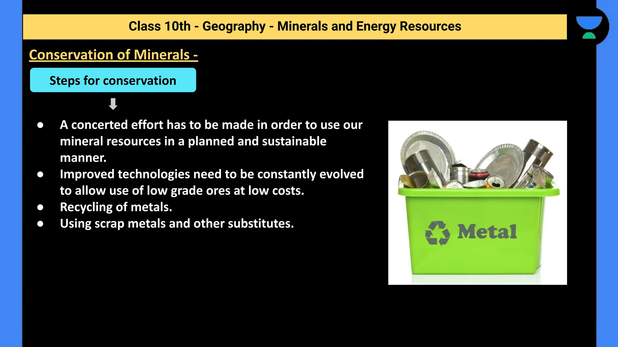● A concerted effort has to be made in order to use our
mineral resources in a planned and sustainable
manner.
● Improved technologies need to be constantly evolved
to allow use of low grade ores at low costs.
● Recycling of metals.
● Using scrap metals and other substitutes.
Class 10th - Geography - Minerals and Energy Resources
Conservation of Minerals -
Steps for conservation
 