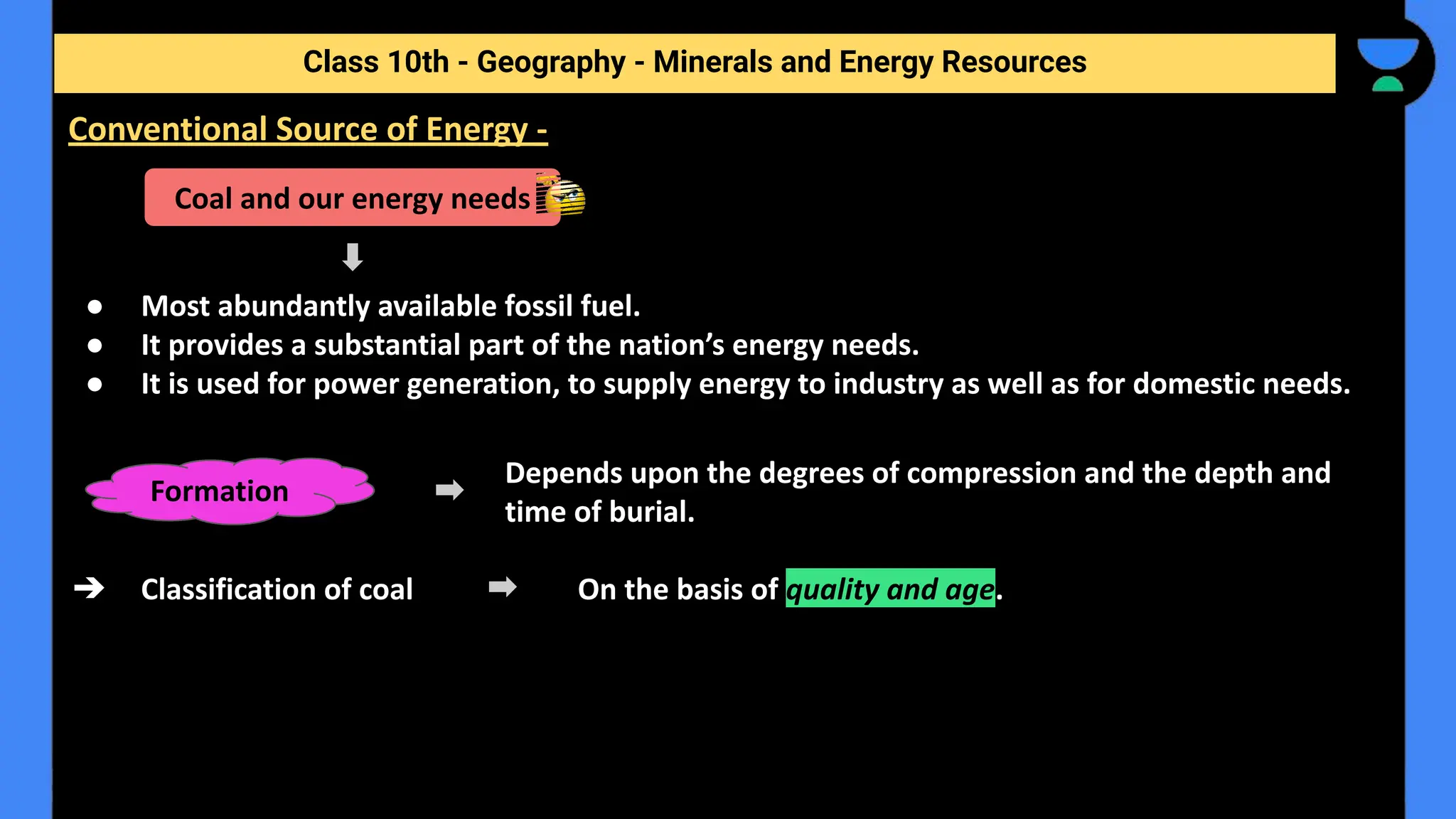 ● Most abundantly available fossil fuel.
● It provides a substantial part of the nation’s energy needs.
● It is used for power generation, to supply energy to industry as well as for domestic needs.
Depends upon the degrees of compression and the depth and
time of burial.
➔ Classification of coal On the basis of quality and age.
Class 10th - Geography - Minerals and Energy Resources
Conventional Source of Energy -
Coal and our energy needs
Formation
 