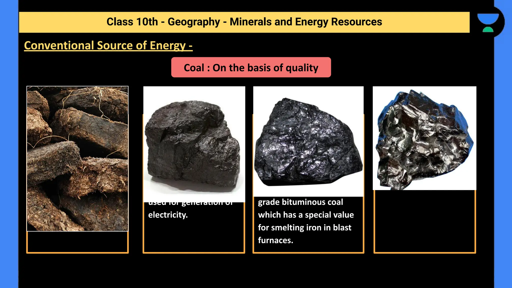 Class 10th - Geography - Minerals and Energy Resources
Conventional Source of Energy -
Coal : On the basis of quality
Peat Lignite Bituminous Anthracite
Has a low carbon and
high moisture contents
and low heating
capacity.
- Low grade brown
coal, which is soft with
high moisture content.
- The principal lignite
reserves are in Neyveli
in Tamil Nadu and are
used for generation of
electricity.
- Been buried deep and
subjected to increased
temperatures.
- It is the most popular
coal in commercial use. -
Metallurgical coal is high
grade bituminous coal
which has a special value
for smelting iron in blast
furnaces.
- Highest quality
- Hard coal
 