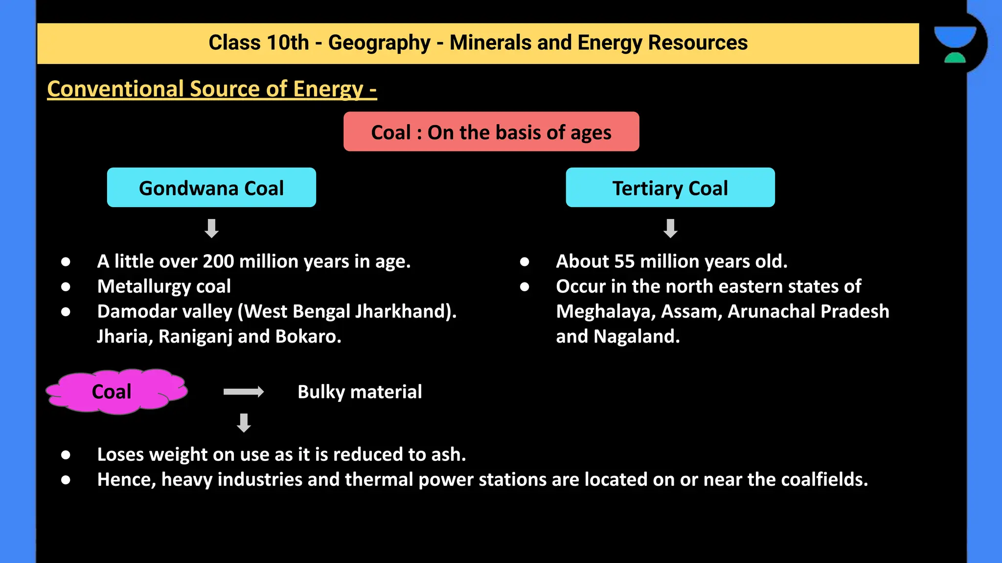 ● A little over 200 million years in age.
● Metallurgy coal
● Damodar valley (West Bengal Jharkhand).
Jharia, Raniganj and Bokaro.
Class 10th - Geography - Minerals and Energy Resources
Conventional Source of Energy -
Coal : On the basis of ages
Gondwana Coal
● About 55 million years old.
● Occur in the north eastern states of
Meghalaya, Assam, Arunachal Pradesh
and Nagaland.
Tertiary Coal
Bulky material
● Loses weight on use as it is reduced to ash.
● Hence, heavy industries and thermal power stations are located on or near the coalfields.
Coal
 
