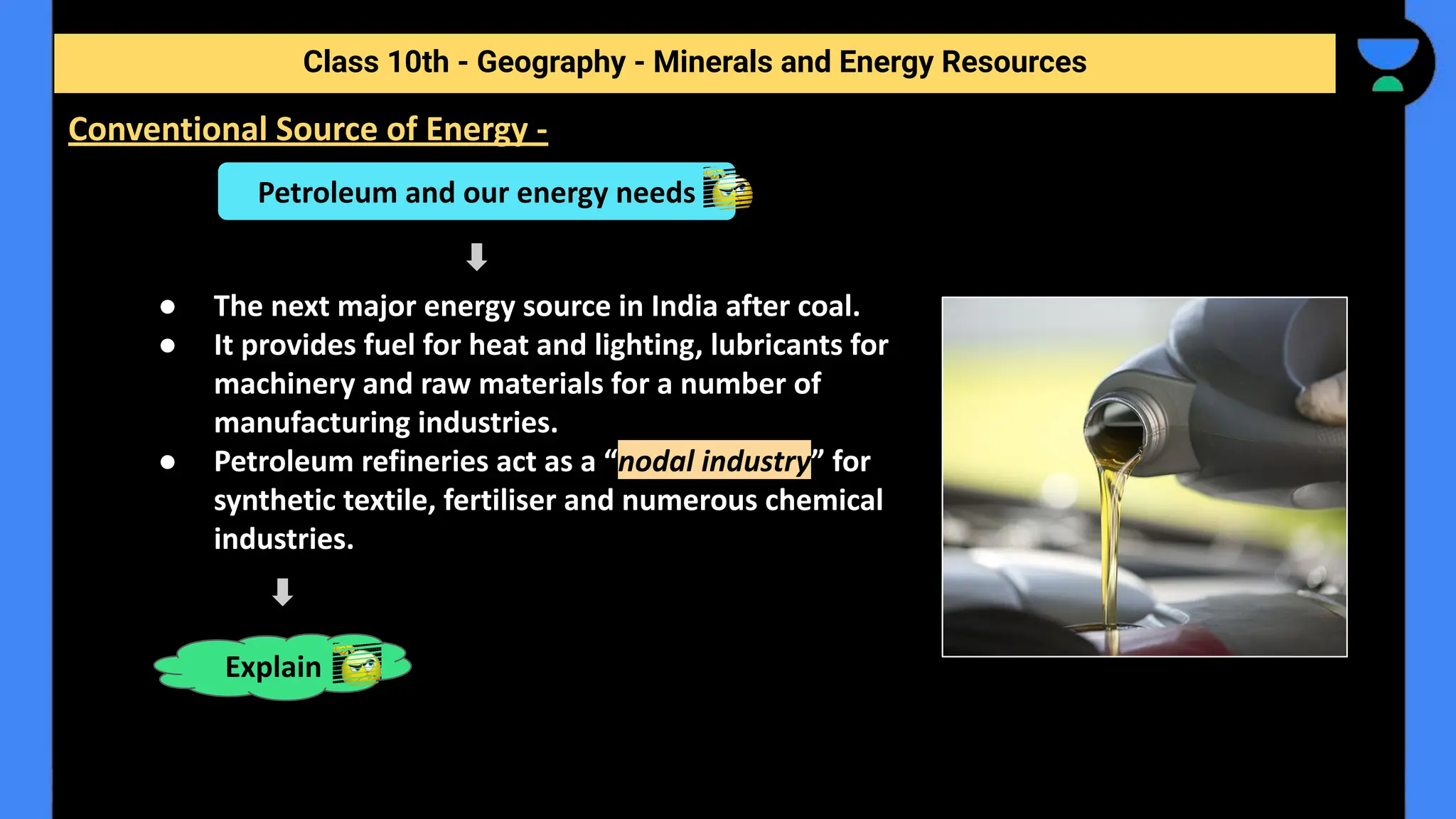 ● The next major energy source in India after coal.
● It provides fuel for heat and lighting, lubricants for
machinery and raw materials for a number of
manufacturing industries.
● Petroleum refineries act as a “nodal industry” for
synthetic textile, fertiliser and numerous chemical
industries.
Class 10th - Geography - Minerals and Energy Resources
Conventional Source of Energy -
Petroleum and our energy needs
Explain
 
