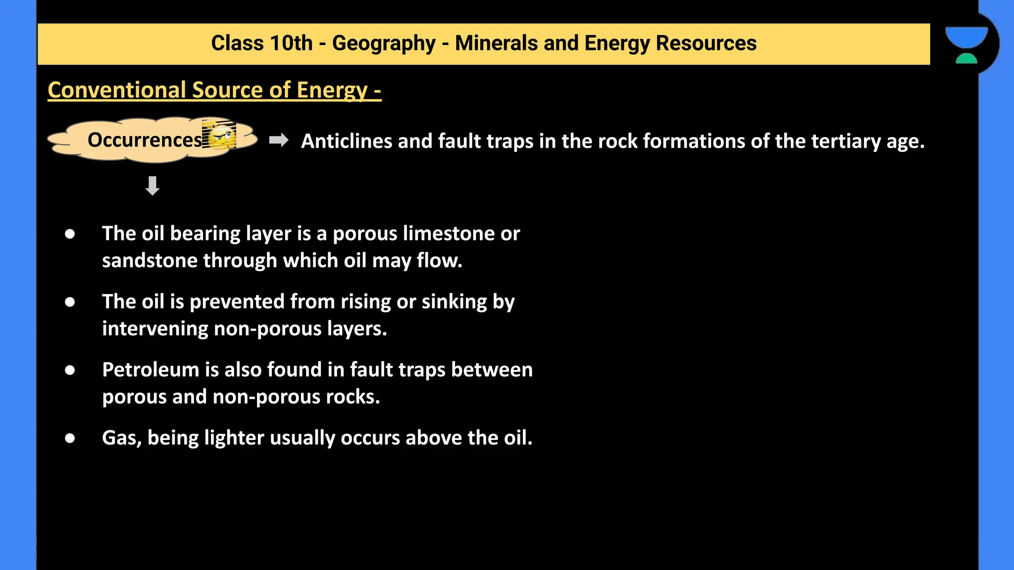 Anticlines and fault traps in the rock formations of the tertiary age.
Class 10th - Geography - Minerals and Energy Resources
Conventional Source of Energy -
Occurrences
● The oil bearing layer is a porous limestone or
sandstone through which oil may flow.
● The oil is prevented from rising or sinking by
intervening non-porous layers.
● Petroleum is also found in fault traps between
porous and non-porous rocks.
● Gas, being lighter usually occurs above the oil.
 