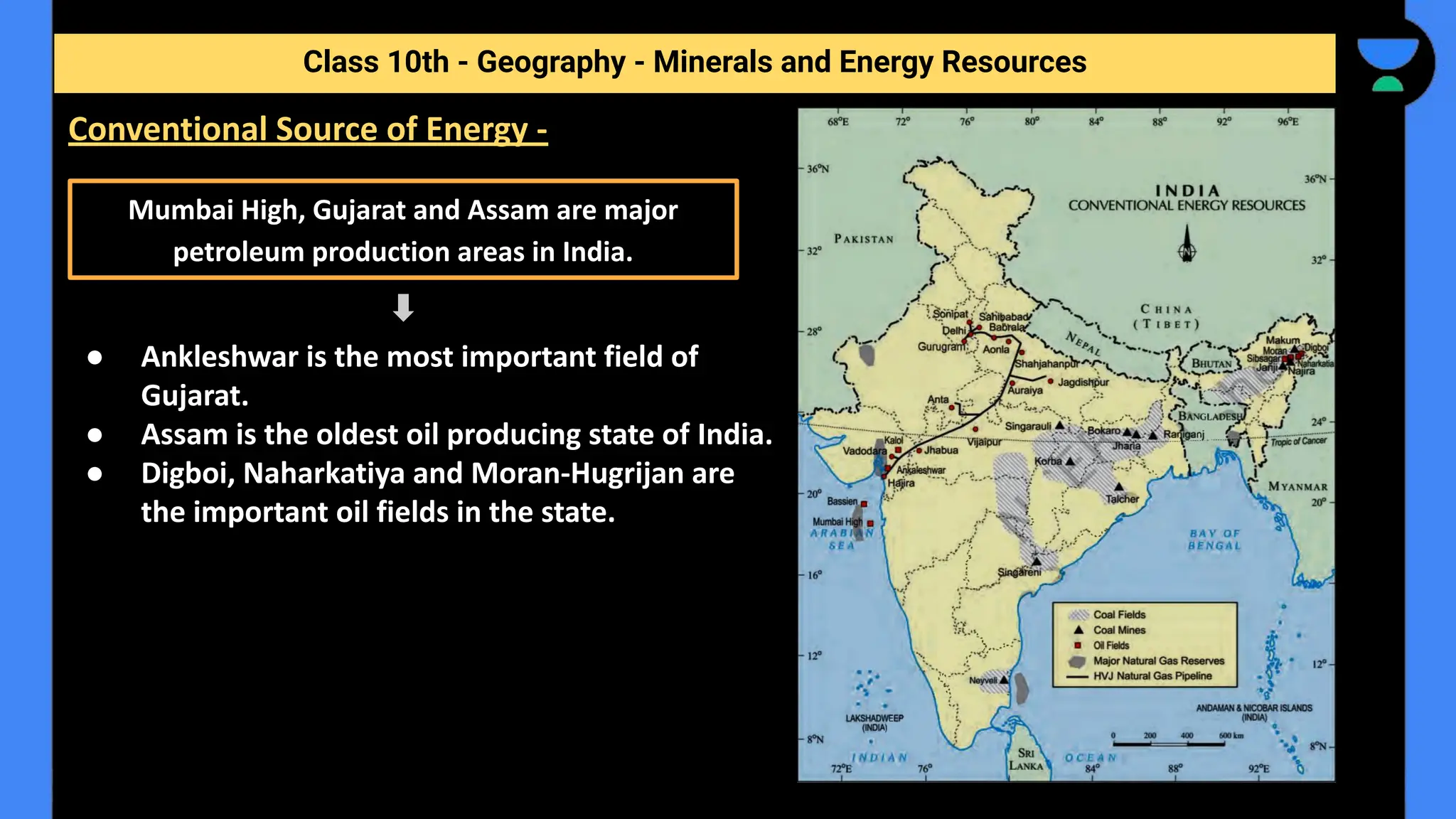 Class 10th - Geography - Minerals and Energy Resources
Conventional Source of Energy -
● Ankleshwar is the most important field of
Gujarat.
● Assam is the oldest oil producing state of India.
● Digboi, Naharkatiya and Moran-Hugrijan are
the important oil fields in the state.
Mumbai High, Gujarat and Assam are major
petroleum production areas in India.
 