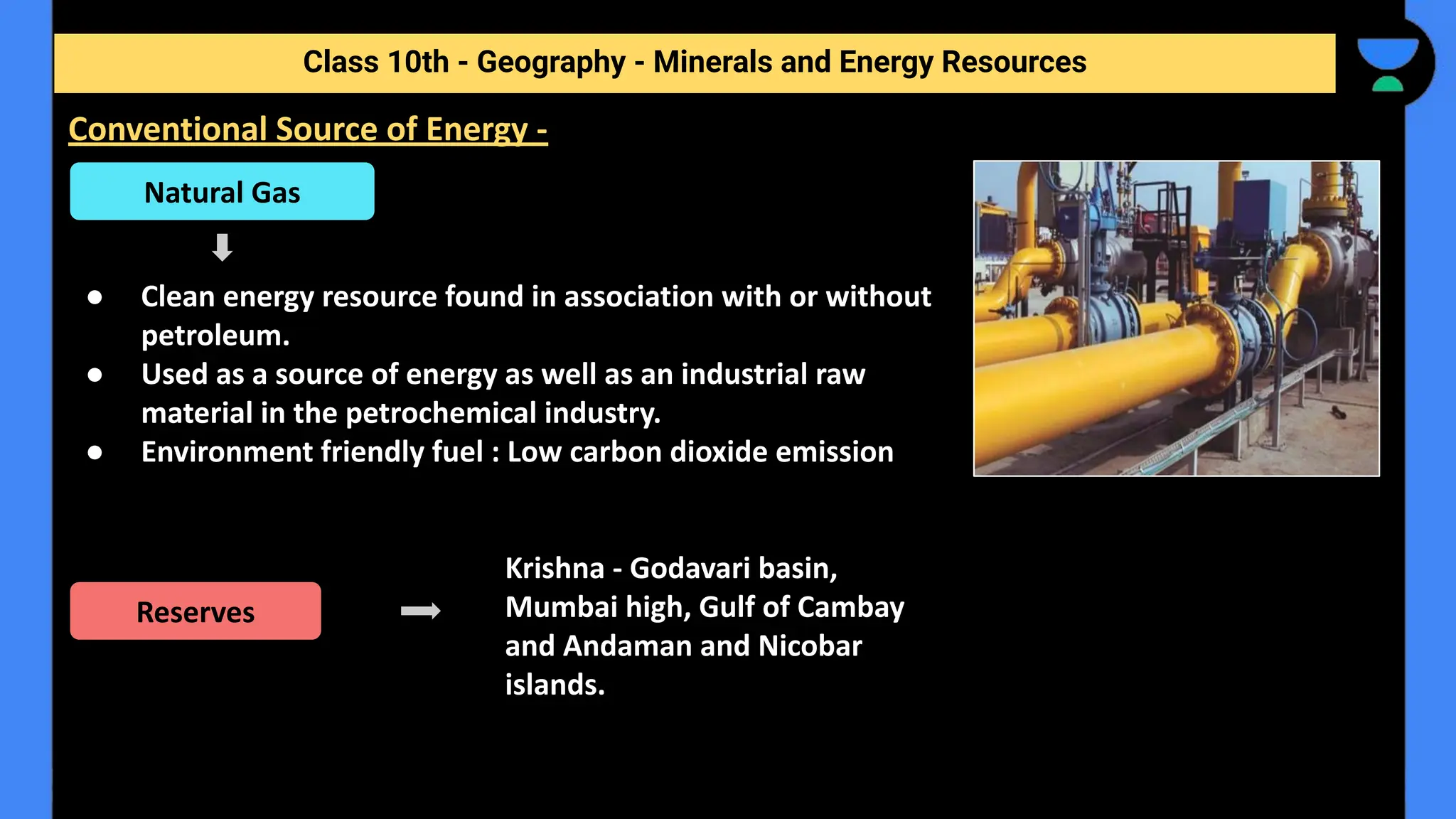 ● Clean energy resource found in association with or without
petroleum.
● Used as a source of energy as well as an industrial raw
material in the petrochemical industry.
● Environment friendly fuel : Low carbon dioxide emission
Krishna - Godavari basin,
Mumbai high, Gulf of Cambay
and Andaman and Nicobar
islands.
Class 10th - Geography - Minerals and Energy Resources
Conventional Source of Energy -
Natural Gas
Reserves
 