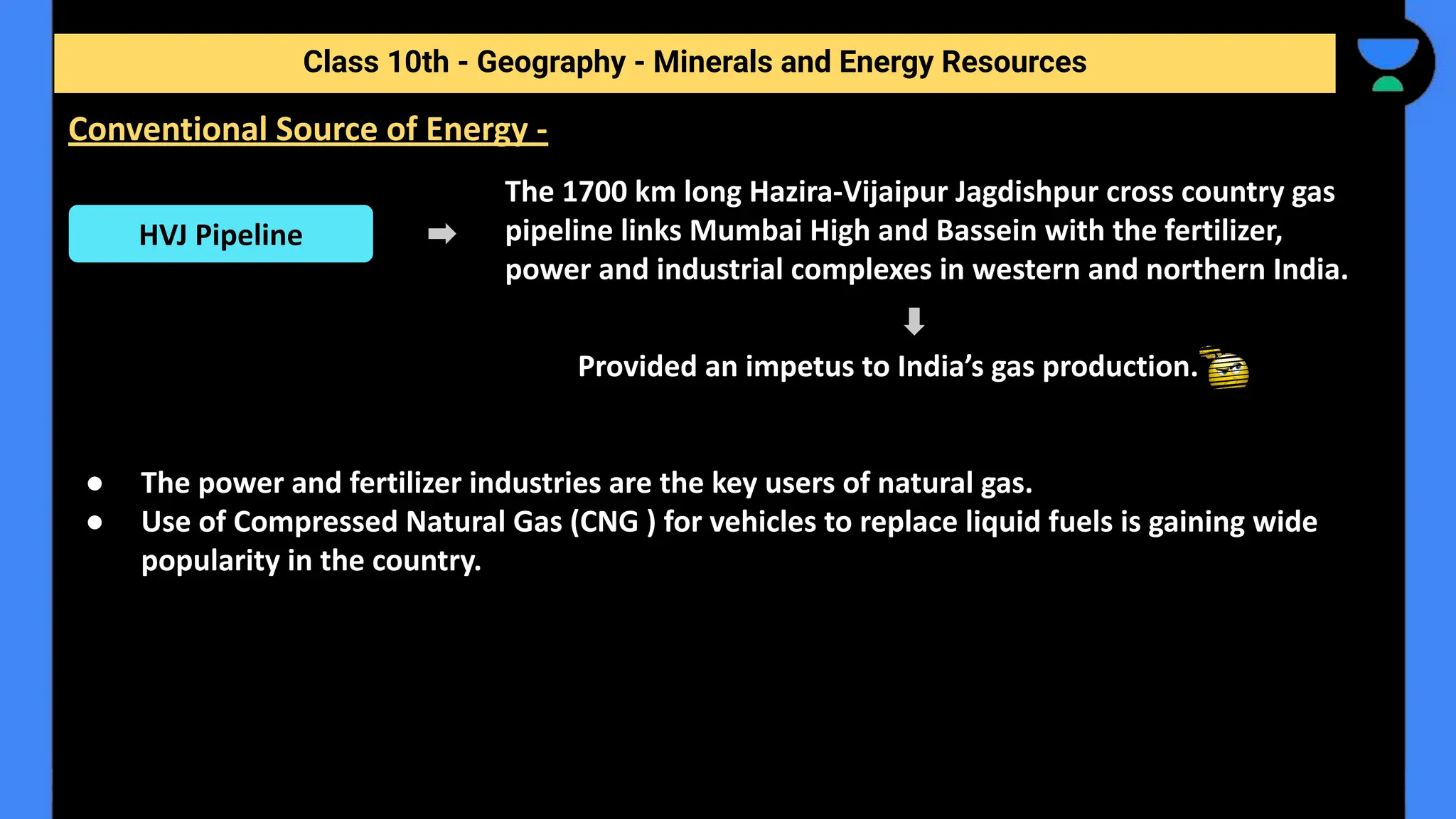 The 1700 km long Hazira-Vijaipur Jagdishpur cross country gas
pipeline links Mumbai High and Bassein with the fertilizer,
power and industrial complexes in western and northern India.
Provided an impetus to India’s gas production.
● The power and fertilizer industries are the key users of natural gas.
● Use of Compressed Natural Gas (CNG ) for vehicles to replace liquid fuels is gaining wide
popularity in the country.
Class 10th - Geography - Minerals and Energy Resources
Conventional Source of Energy -
HVJ Pipeline
 