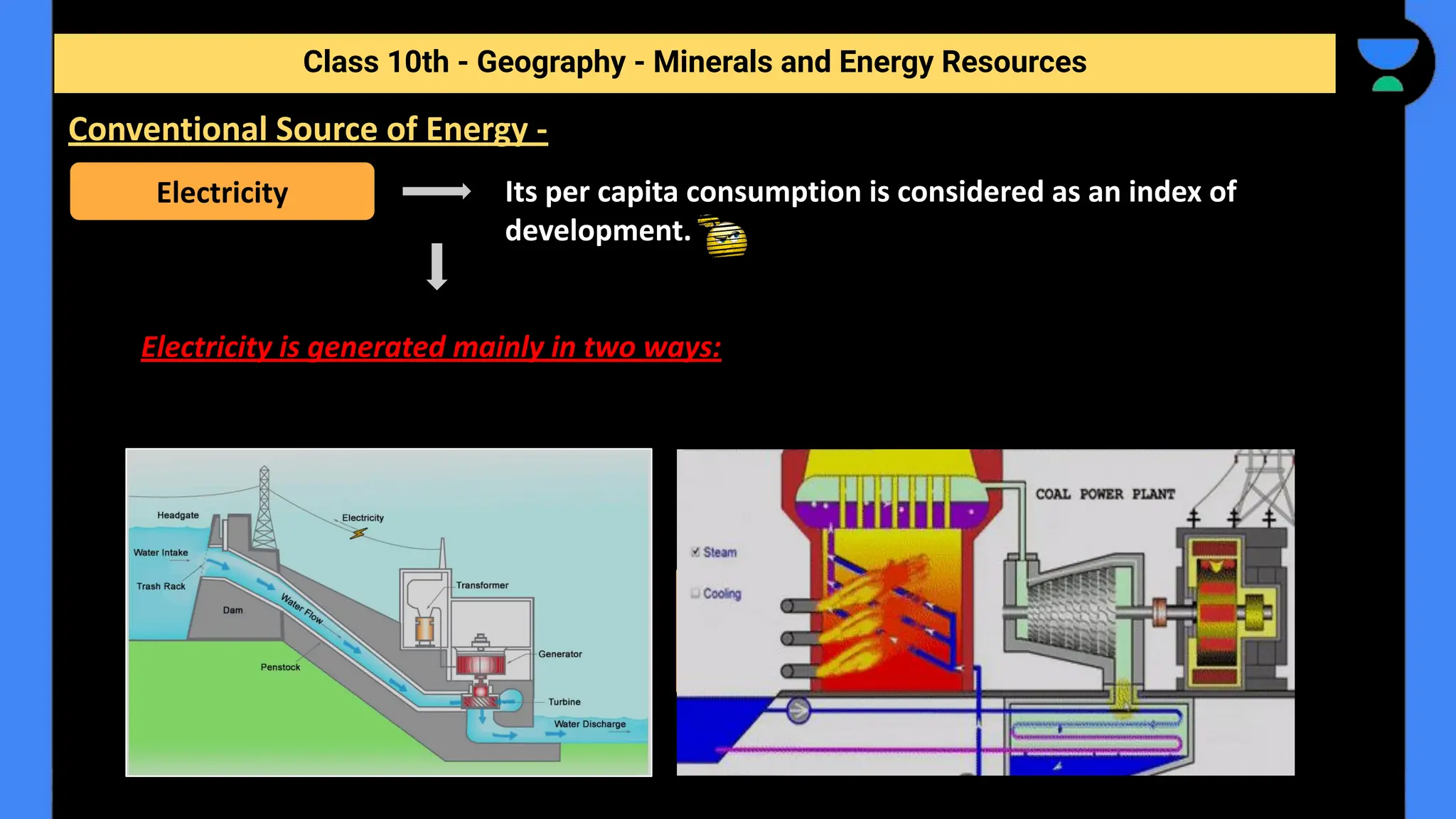 Its per capita consumption is considered as an index of
development.
Electricity is generated mainly in two ways:
Class 10th - Geography - Minerals and Energy Resources
Conventional Source of Energy -
Electricity
Hydro electricity
By running water which drives
hydro turbines.
Thermal Power
By burning other fuels such as coal,
petroleum and natural gas to drive turbines.
 