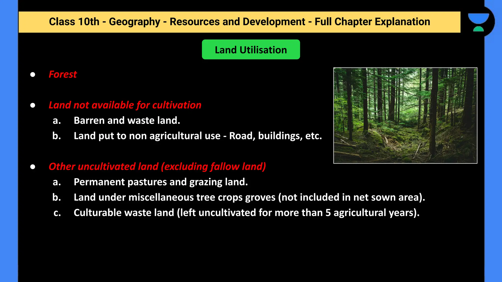 Class 10th - Geography - Resources and Development - Full Chapter Explanation
● Forest
● Land not available for cultivation
a. Barren and waste land.
b. Land put to non agricultural use - Road, buildings, etc.
● Other uncultivated land (excluding fallow land)
a. Permanent pastures and grazing land.
b. Land under miscellaneous tree crops groves (not included in net sown area).
c. Culturable waste land (left uncultivated for more than 5 agricultural years).
Land Utilisation
 