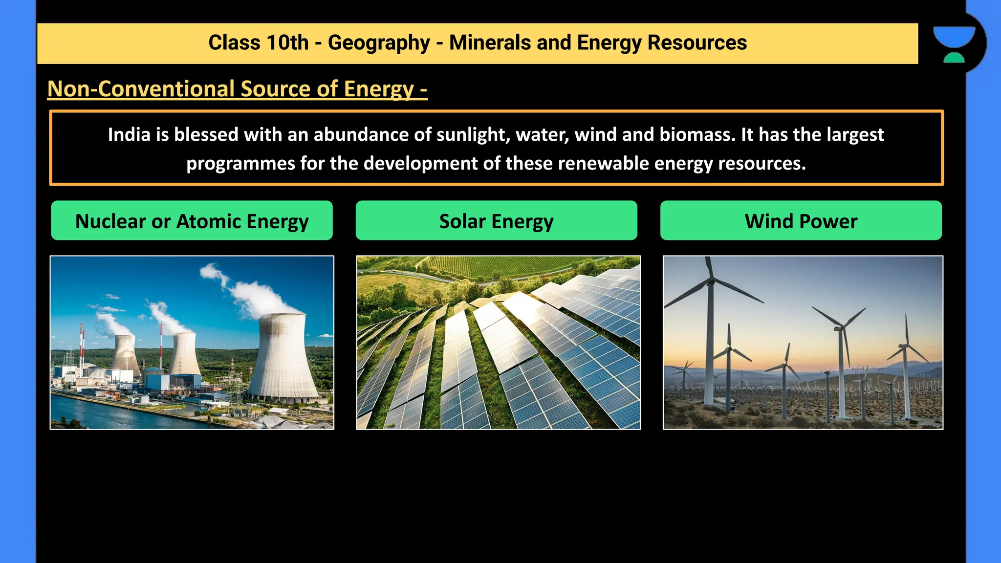 Class 10th - Geography - Minerals and Energy Resources
Non-Conventional Source of Energy -
India is blessed with an abundance of sunlight, water, wind and biomass. It has the largest
programmes for the development of these renewable energy resources.
Nuclear or Atomic Energy Solar Energy Wind Power
 