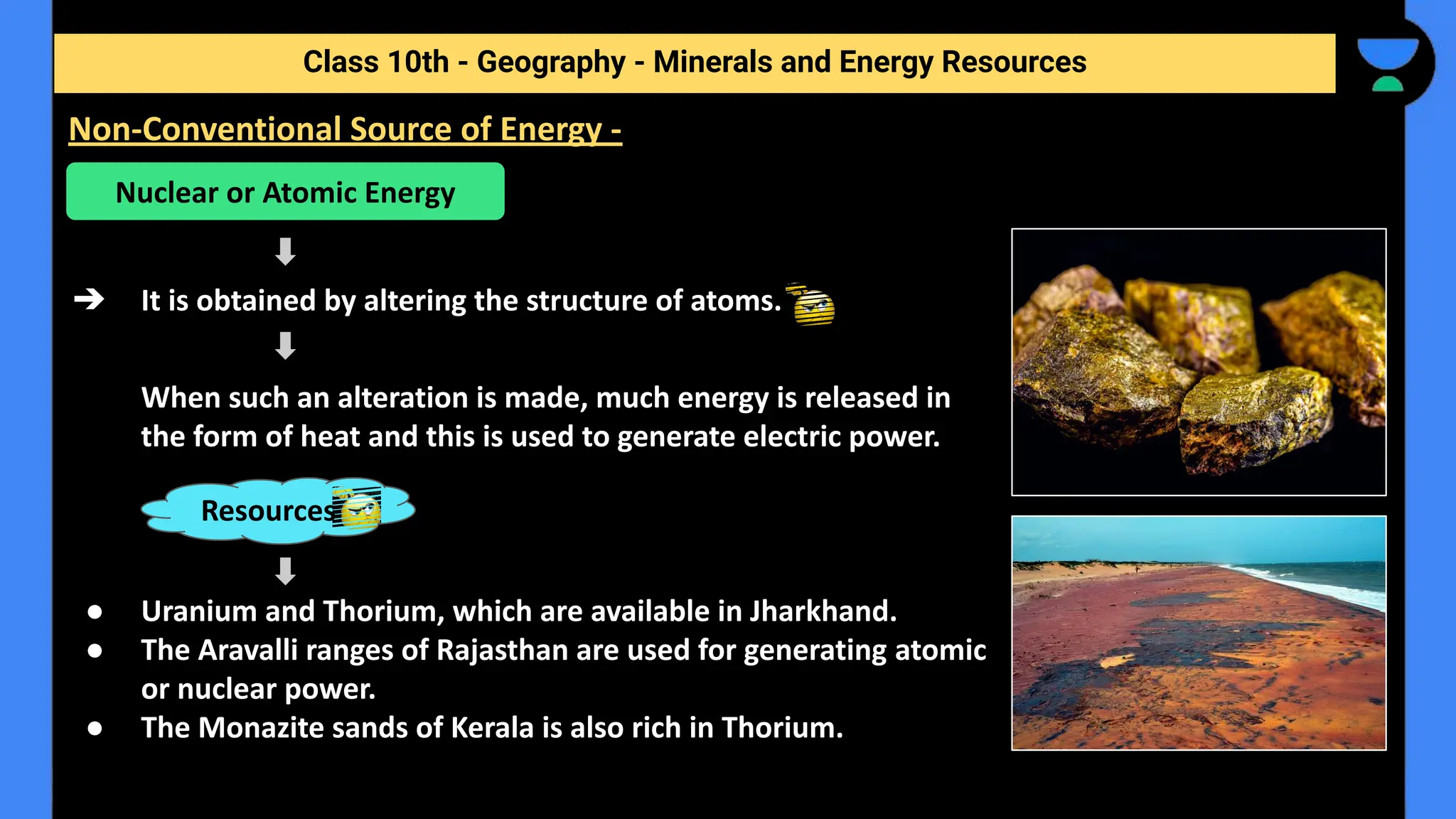 ➔ It is obtained by altering the structure of atoms.
When such an alteration is made, much energy is released in
the form of heat and this is used to generate electric power.
● Uranium and Thorium, which are available in Jharkhand.
● The Aravalli ranges of Rajasthan are used for generating atomic
or nuclear power.
● The Monazite sands of Kerala is also rich in Thorium.
Class 10th - Geography - Minerals and Energy Resources
Non-Conventional Source of Energy -
Nuclear or Atomic Energy
Resources
 