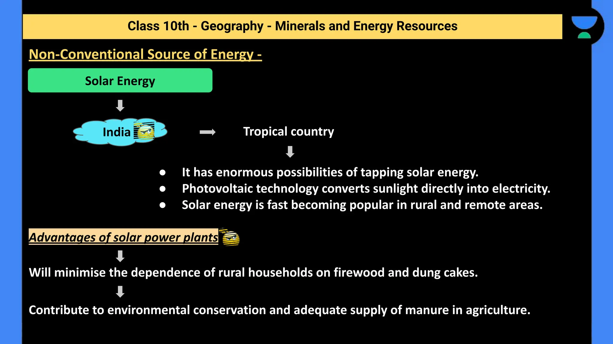 Tropical country
● It has enormous possibilities of tapping solar energy.
● Photovoltaic technology converts sunlight directly into electricity.
● Solar energy is fast becoming popular in rural and remote areas.
Advantages of solar power plants
Will minimise the dependence of rural households on firewood and dung cakes.
Contribute to environmental conservation and adequate supply of manure in agriculture.
Class 10th - Geography - Minerals and Energy Resources
Non-Conventional Source of Energy -
Solar Energy
India
 