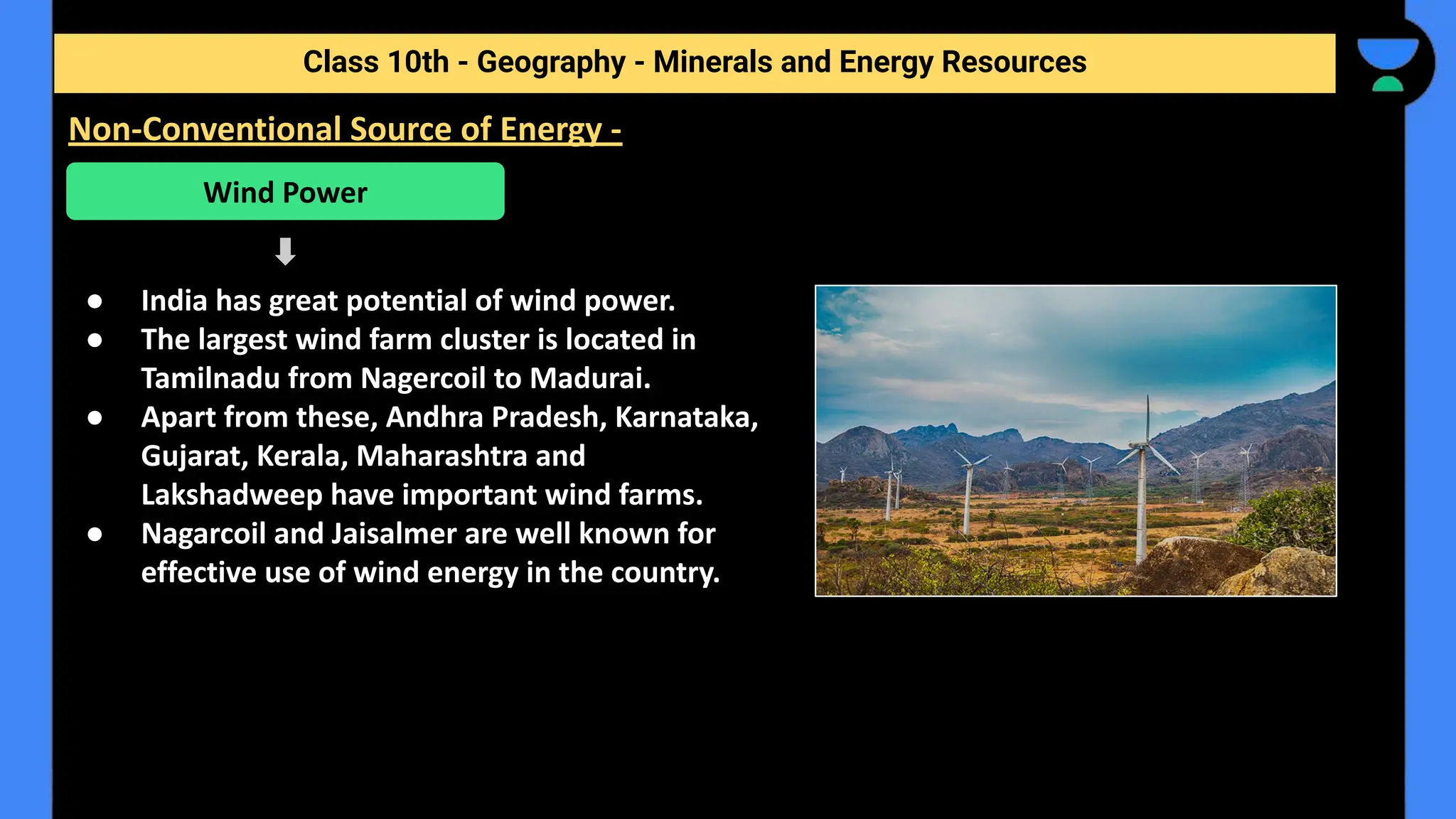 ● India has great potential of wind power.
● The largest wind farm cluster is located in
Tamilnadu from Nagercoil to Madurai.
● Apart from these, Andhra Pradesh, Karnataka,
Gujarat, Kerala, Maharashtra and
Lakshadweep have important wind farms.
● Nagarcoil and Jaisalmer are well known for
effective use of wind energy in the country.
Class 10th - Geography - Minerals and Energy Resources
Non-Conventional Source of Energy -
Wind Power
 