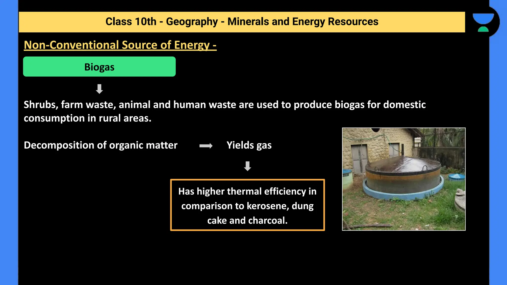 Shrubs, farm waste, animal and human waste are used to produce biogas for domestic
consumption in rural areas.
Decomposition of organic matter Yields gas
Class 10th - Geography - Minerals and Energy Resources
Non-Conventional Source of Energy -
Biogas
Has higher thermal efficiency in
comparison to kerosene, dung
cake and charcoal.
 