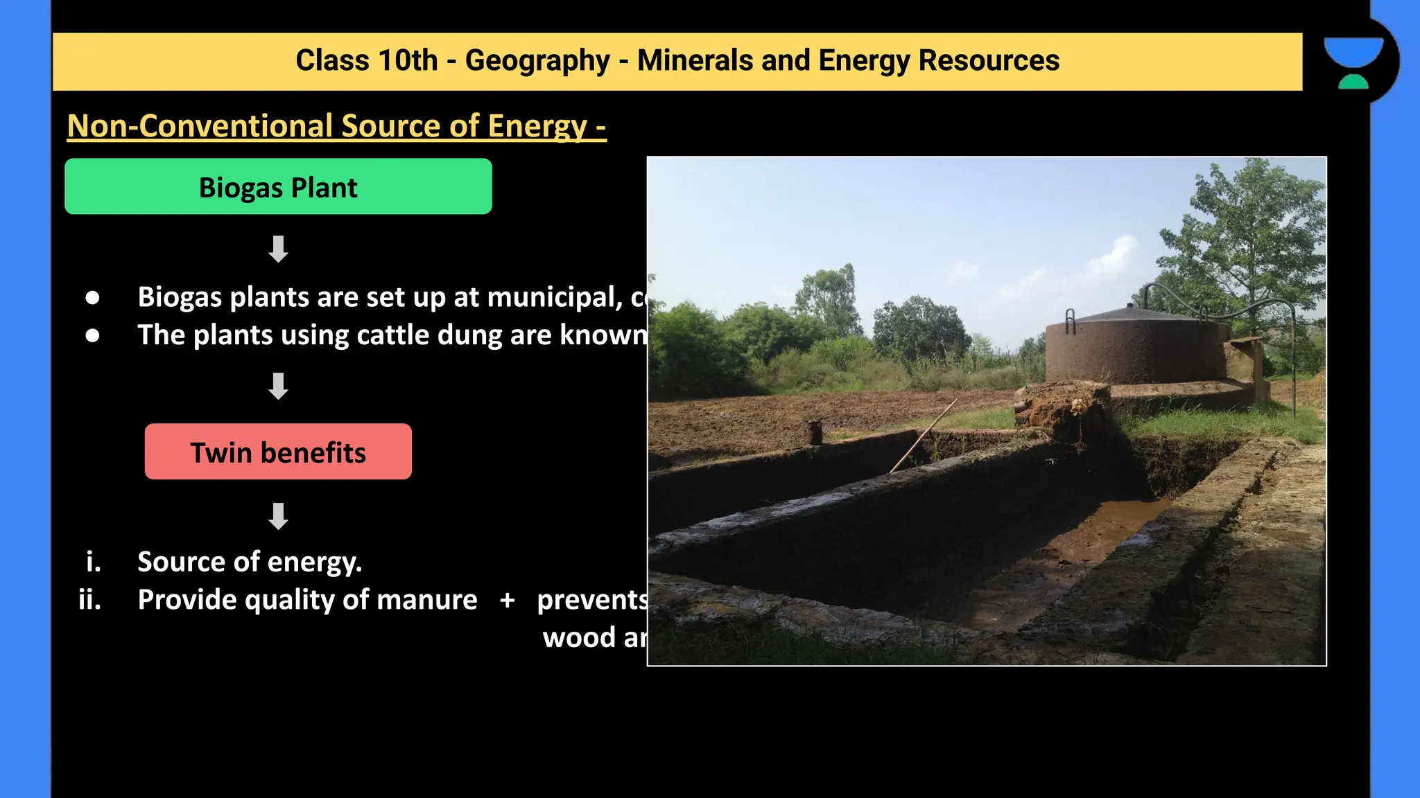 ● Biogas plants are set up at municipal, cooperative and individual levels.
● The plants using cattle dung are known as ‘Gobar gas plants’ in rural India.
i. Source of energy.
ii. Provide quality of manure + prevents the loss of trees and manure due to burning of fuel
wood and cow dung cakes.
Class 10th - Geography - Minerals and Energy Resources
Non-Conventional Source of Energy -
Biogas Plant
Twin benefits
 
