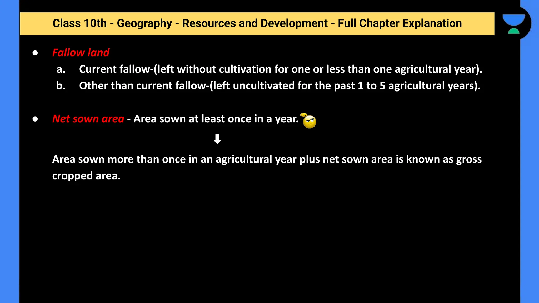 Class 10th - Geography - Resources and Development - Full Chapter Explanation
● Fallow land
a. Current fallow-(left without cultivation for one or less than one agricultural year).
b. Other than current fallow-(left uncultivated for the past 1 to 5 agricultural years).
● Net sown area - Area sown at least once in a year.
Area sown more than once in an agricultural year plus net sown area is known as gross
cropped area.
 