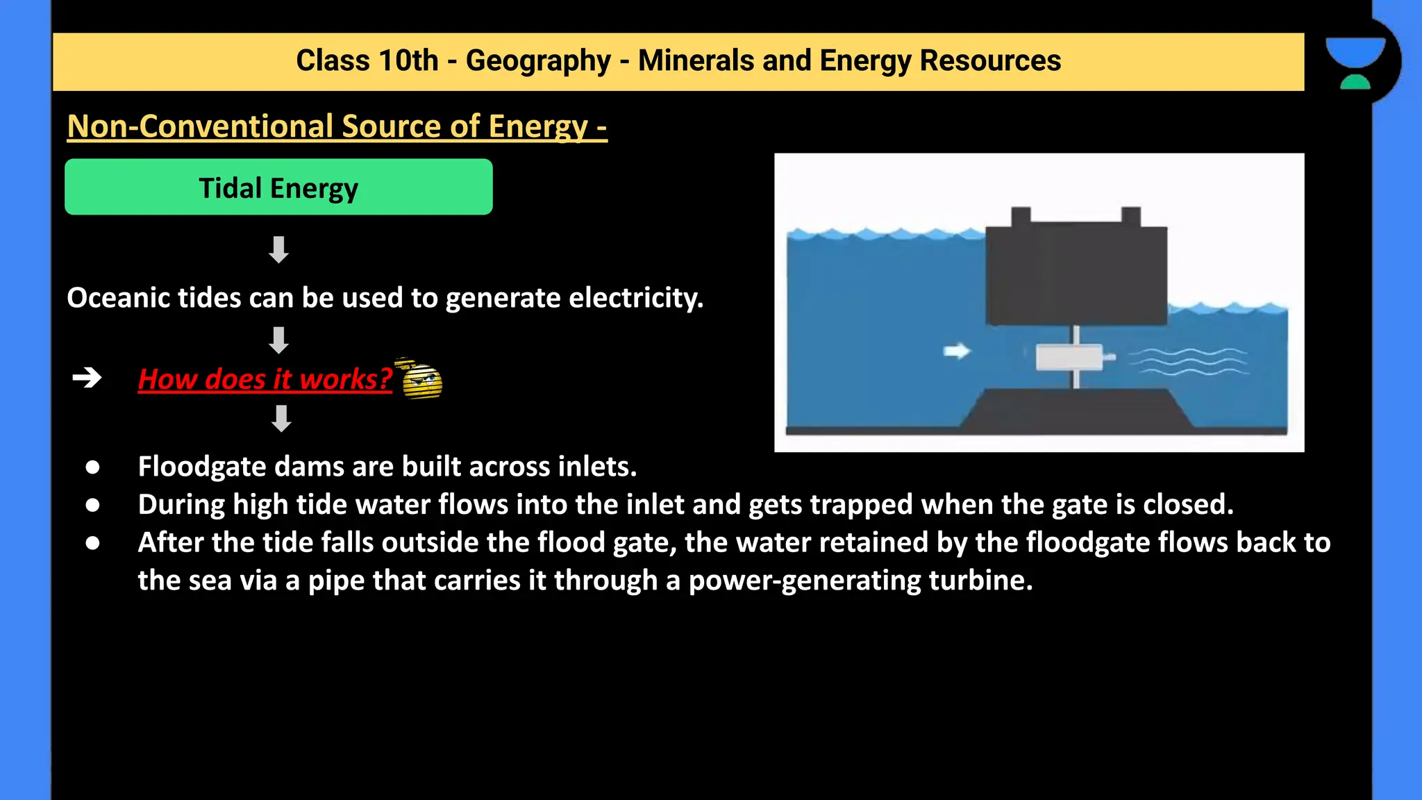 Oceanic tides can be used to generate electricity.
➔ How does it works?
● Floodgate dams are built across inlets.
● During high tide water flows into the inlet and gets trapped when the gate is closed.
● After the tide falls outside the flood gate, the water retained by the floodgate flows back to
the sea via a pipe that carries it through a power-generating turbine.
Class 10th - Geography - Minerals and Energy Resources
Non-Conventional Source of Energy -
Tidal Energy
 