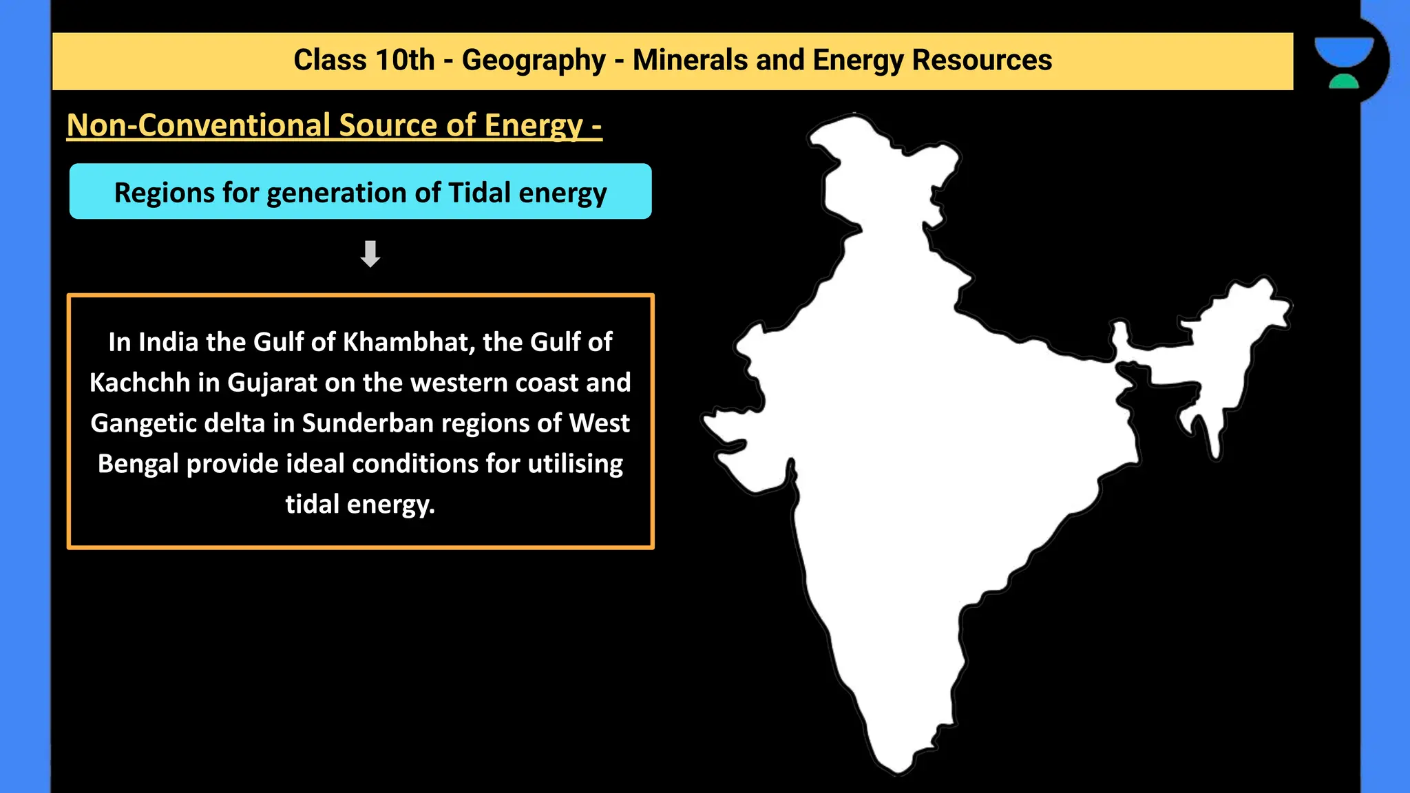 Class 10th - Geography - Minerals and Energy Resources
Non-Conventional Source of Energy -
Regions for generation of Tidal energy
In India the Gulf of Khambhat, the Gulf of
Kachchh in Gujarat on the western coast and
Gangetic delta in Sunderban regions of West
Bengal provide ideal conditions for utilising
tidal energy.
 