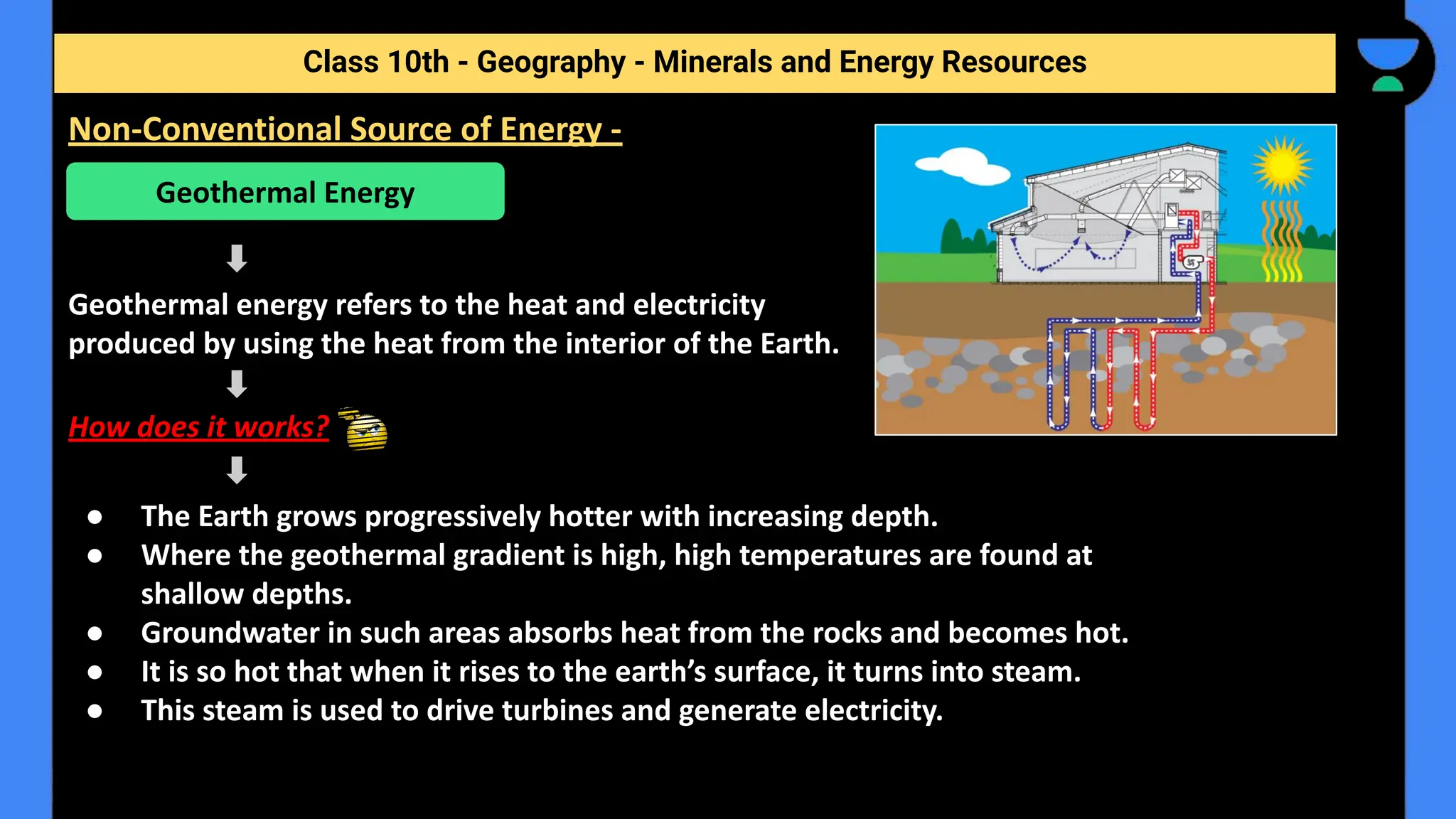 Geothermal energy refers to the heat and electricity
produced by using the heat from the interior of the Earth.
How does it works?
● The Earth grows progressively hotter with increasing depth.
● Where the geothermal gradient is high, high temperatures are found at
shallow depths.
● Groundwater in such areas absorbs heat from the rocks and becomes hot.
● It is so hot that when it rises to the earth’s surface, it turns into steam.
● This steam is used to drive turbines and generate electricity.
Class 10th - Geography - Minerals and Energy Resources
Non-Conventional Source of Energy -
Geothermal Energy
 