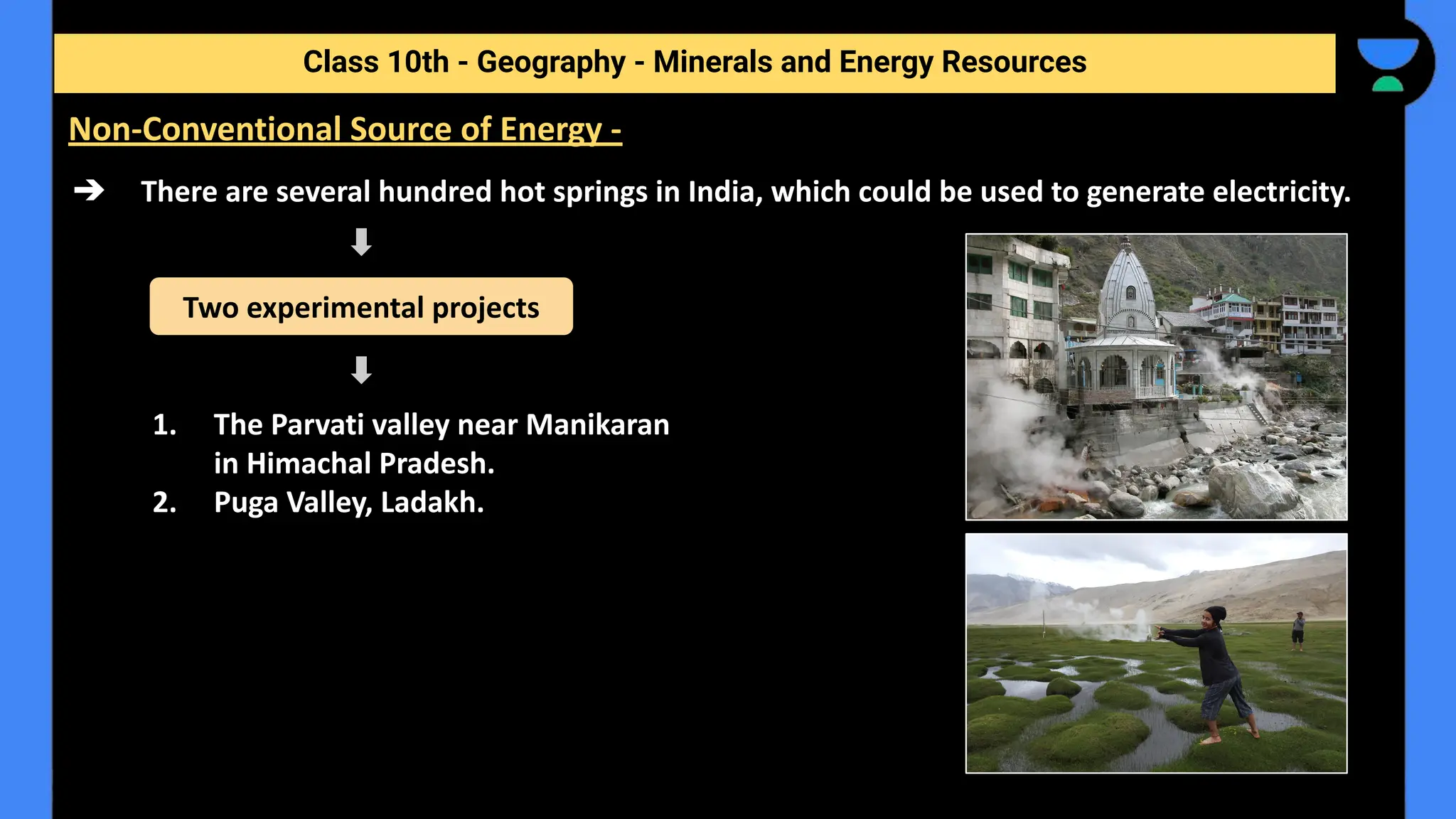 ➔ There are several hundred hot springs in India, which could be used to generate electricity.
1. The Parvati valley near Manikaran
in Himachal Pradesh.
2. Puga Valley, Ladakh.
Class 10th - Geography - Minerals and Energy Resources
Non-Conventional Source of Energy -
Two experimental projects
 