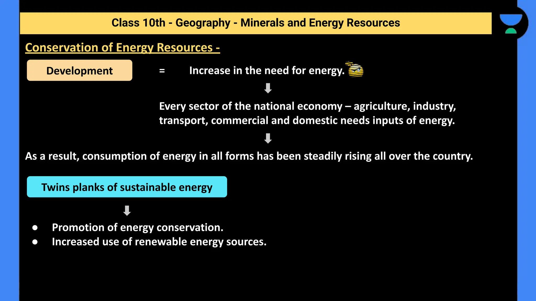 = Increase in the need for energy.
Every sector of the national economy – agriculture, industry,
transport, commercial and domestic needs inputs of energy.
As a result, consumption of energy in all forms has been steadily rising all over the country.
● Promotion of energy conservation.
● Increased use of renewable energy sources.
Class 10th - Geography - Minerals and Energy Resources
Conservation of Energy Resources -
Development
Twins planks of sustainable energy
 