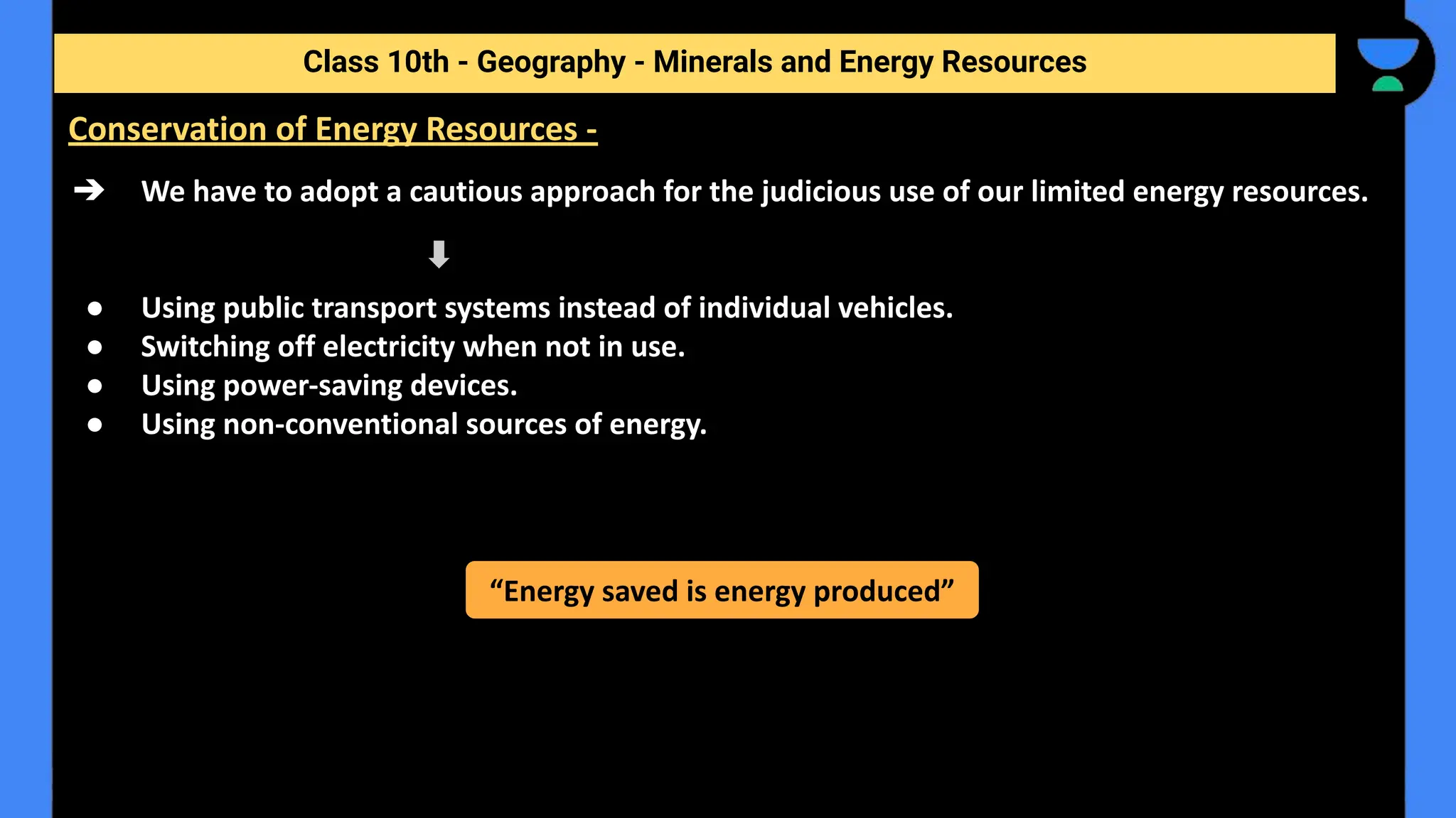 ➔ We have to adopt a cautious approach for the judicious use of our limited energy resources.
● Using public transport systems instead of individual vehicles.
● Switching off electricity when not in use.
● Using power-saving devices.
● Using non-conventional sources of energy.
Class 10th - Geography - Minerals and Energy Resources
Conservation of Energy Resources -
“Energy saved is energy produced”
 