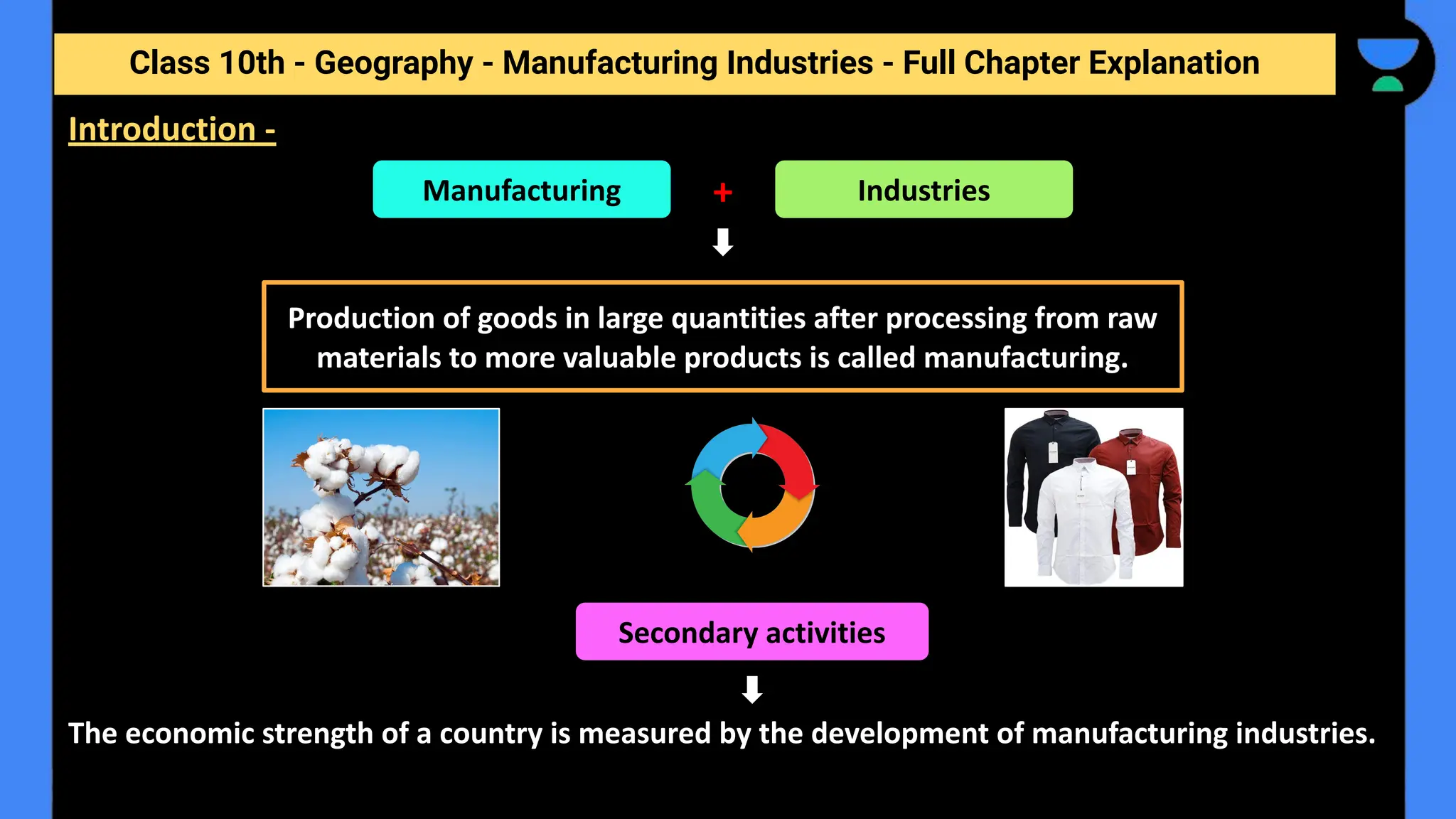 Class 10th - Geography - Manufacturing Industries - Full Chapter Explanation
The economic strength of a country is measured by the development of manufacturing industries.
Introduction -
Industries
+
Manufacturing
Production of goods in large quantities after processing from raw
materials to more valuable products is called manufacturing.
Secondary activities
 