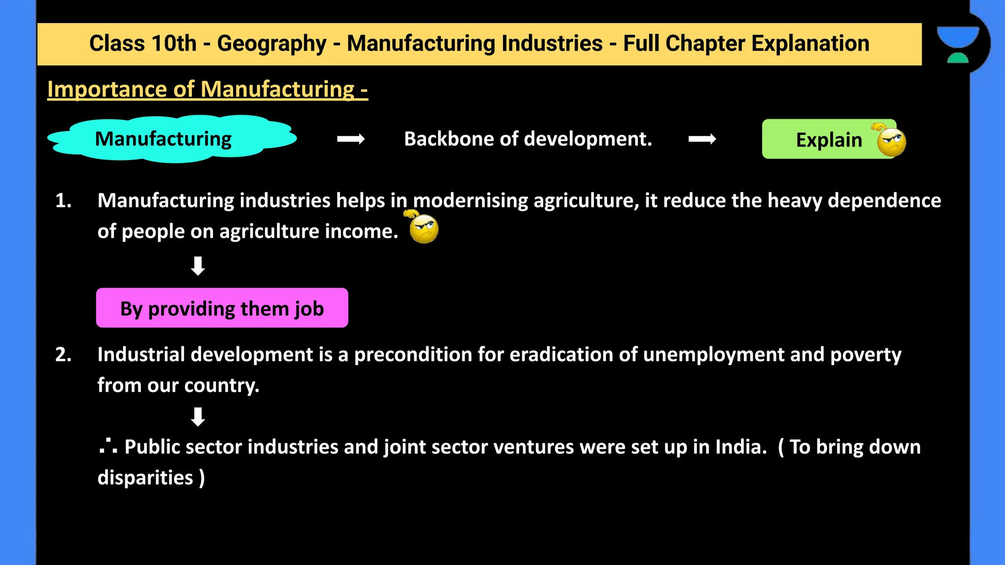 Class 10th - Geography - Manufacturing Industries - Full Chapter Explanation
Backbone of development.
1. Manufacturing industries helps in modernising agriculture, it reduce the heavy dependence
of people on agriculture income.
2. Industrial development is a precondition for eradication of unemployment and poverty
from our country.
∴ Public sector industries and joint sector ventures were set up in India. ( To bring down
disparities )
Importance of Manufacturing -
Manufacturing Explain
By providing them job
 