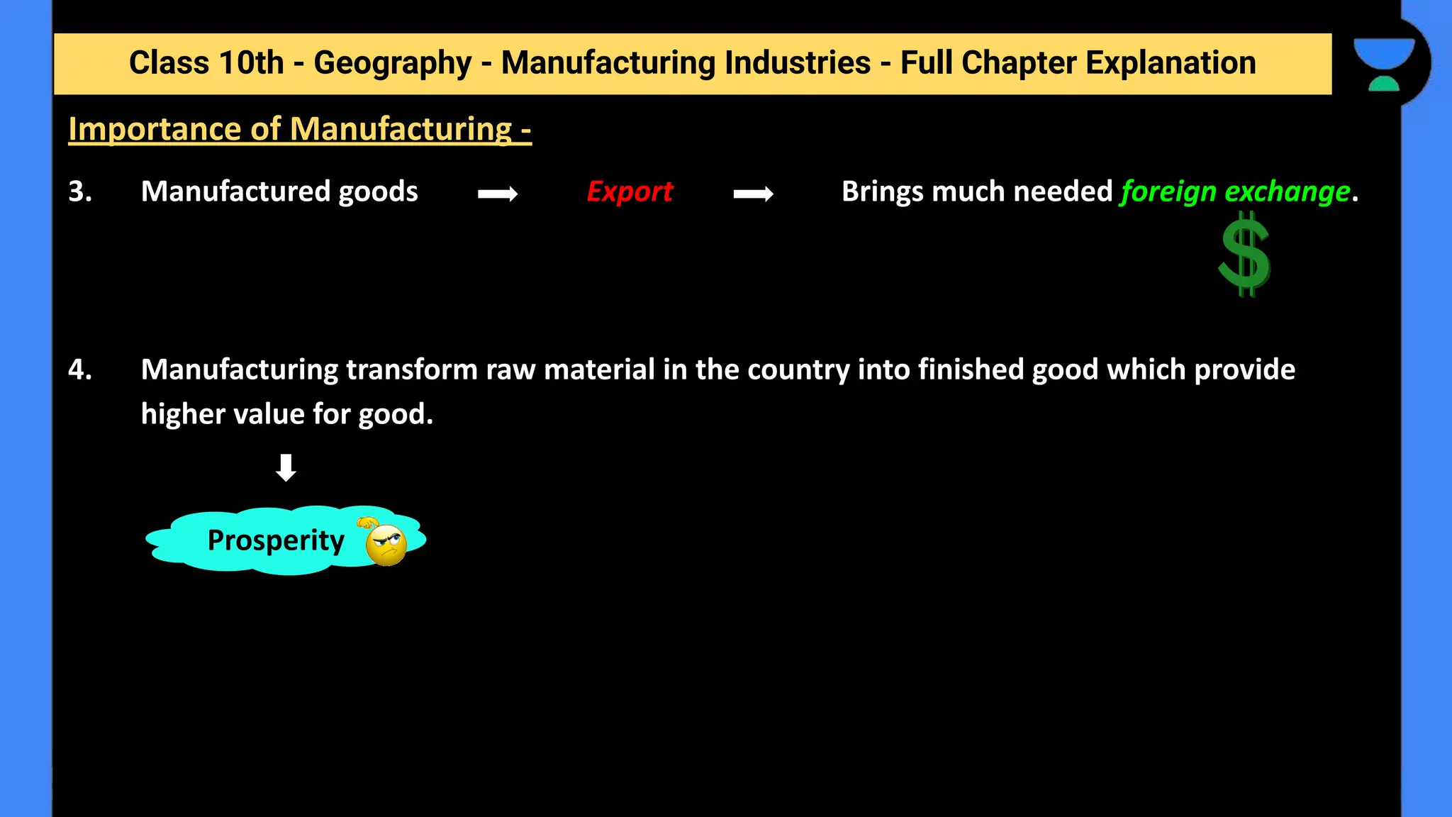 Class 10th - Geography - Manufacturing Industries - Full Chapter Explanation
3. Manufactured goods Export Brings much needed foreign exchange.
4. Manufacturing transform raw material in the country into finished good which provide
higher value for good.
Importance of Manufacturing -
Prosperity
 
