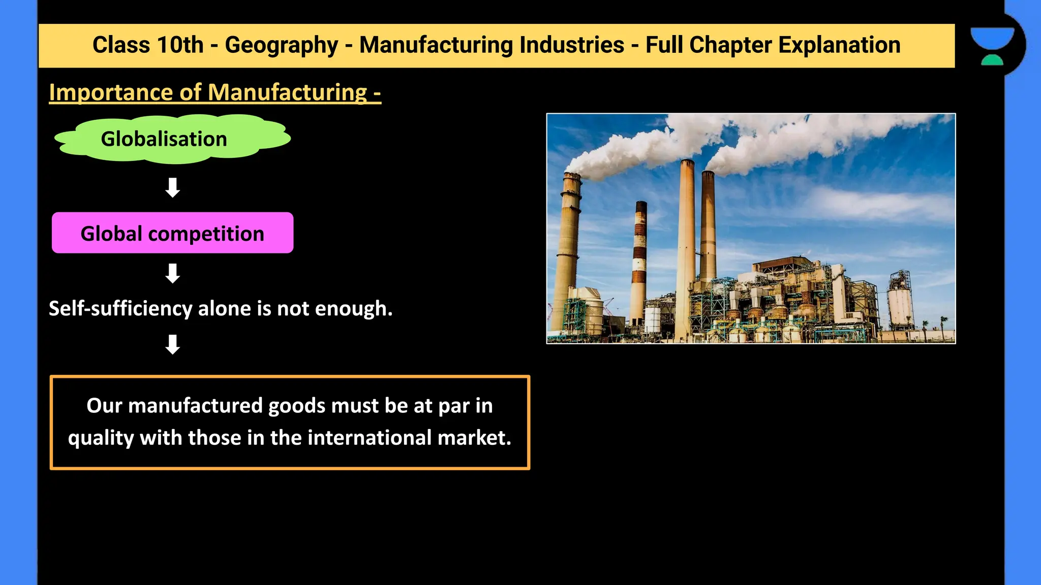Class 10th - Geography - Manufacturing Industries - Full Chapter Explanation
Self-sufficiency alone is not enough.
Importance of Manufacturing -
Globalisation
Global competition
Our manufactured goods must be at par in
quality with those in the international market.
 