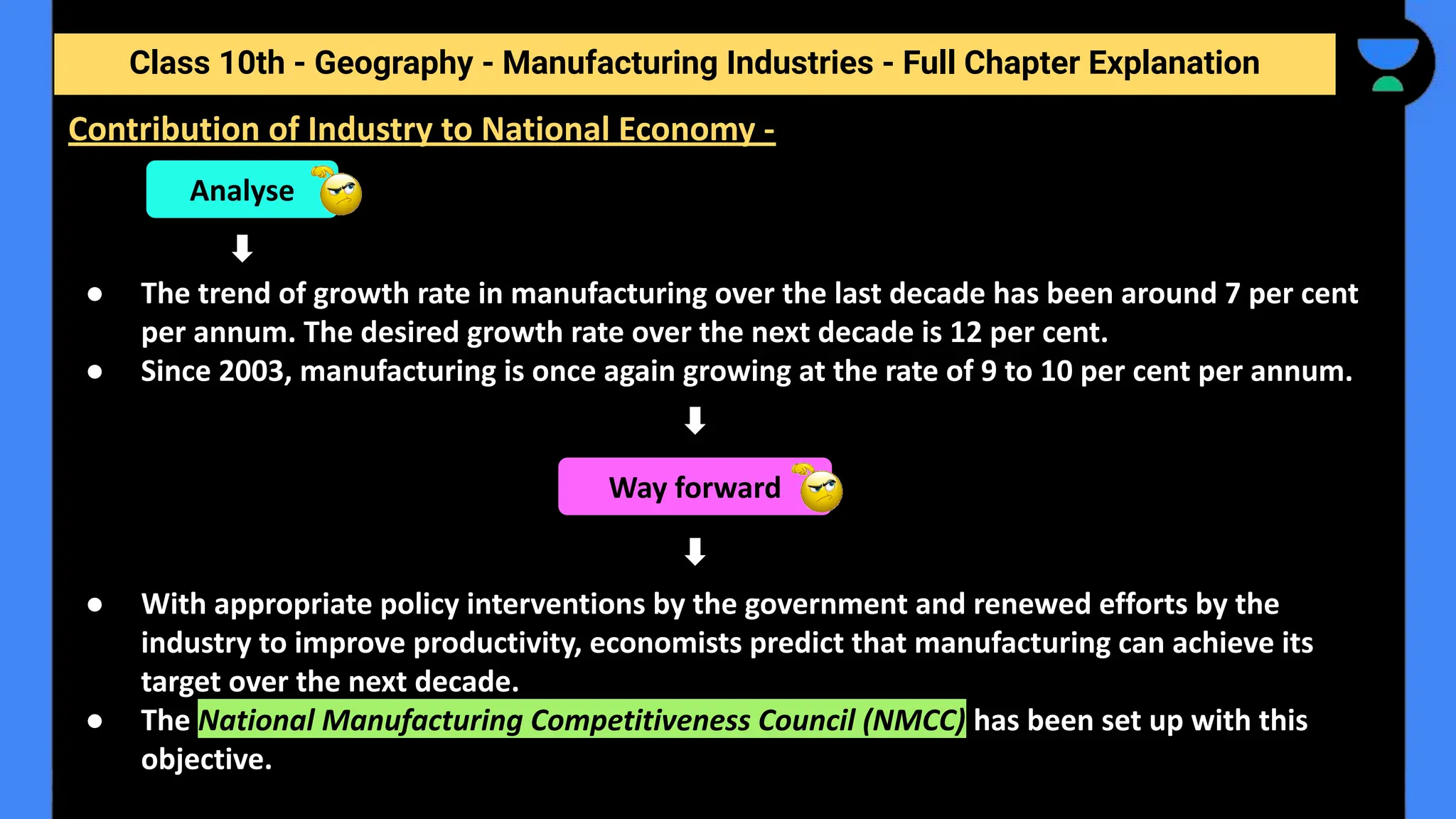 Class 10th - Geography - Manufacturing Industries - Full Chapter Explanation
● The trend of growth rate in manufacturing over the last decade has been around 7 per cent
per annum. The desired growth rate over the next decade is 12 per cent.
● Since 2003, manufacturing is once again growing at the rate of 9 to 10 per cent per annum.
● With appropriate policy interventions by the government and renewed efforts by the
industry to improve productivity, economists predict that manufacturing can achieve its
target over the next decade.
● The National Manufacturing Competitiveness Council (NMCC) has been set up with this
objective.
Contribution of Industry to National Economy -
Analyse
Way forward
 