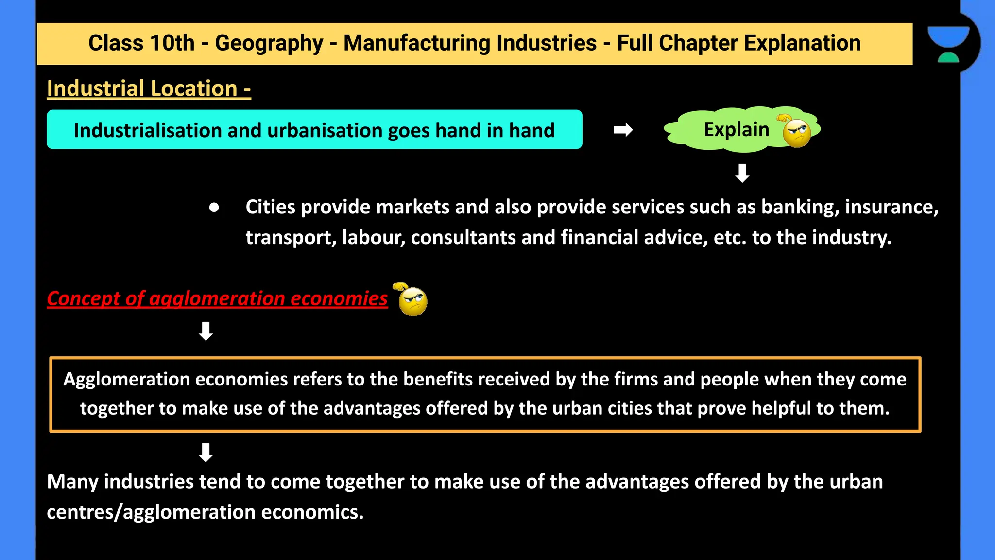 Class 10th - Geography - Manufacturing Industries - Full Chapter Explanation
● Cities provide markets and also provide services such as banking, insurance,
transport, labour, consultants and financial advice, etc. to the industry.
Concept of agglomeration economies
Many industries tend to come together to make use of the advantages offered by the urban
centres/agglomeration economics.
Industrial Location -
Industrialisation and urbanisation goes hand in hand Explain
Agglomeration economies refers to the benefits received by the firms and people when they come
together to make use of the advantages offered by the urban cities that prove helpful to them.
 
