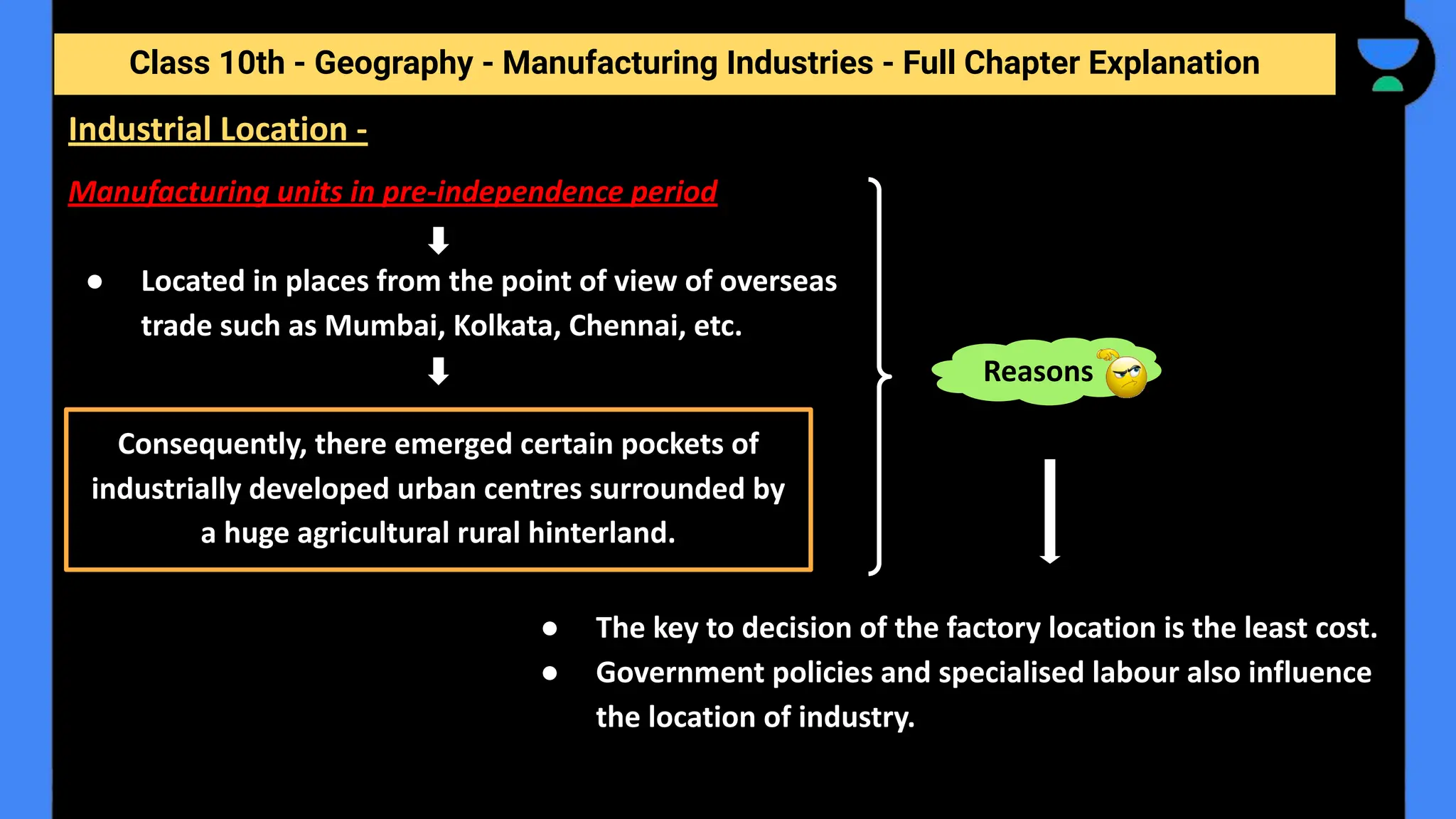 Class 10th - Geography - Manufacturing Industries - Full Chapter Explanation
Manufacturing units in pre-independence period
● Located in places from the point of view of overseas
trade such as Mumbai, Kolkata, Chennai, etc.
Industrial Location -
Consequently, there emerged certain pockets of
industrially developed urban centres surrounded by
a huge agricultural rural hinterland.
Reasons
● The key to decision of the factory location is the least cost.
● Government policies and specialised labour also influence
the location of industry.
 