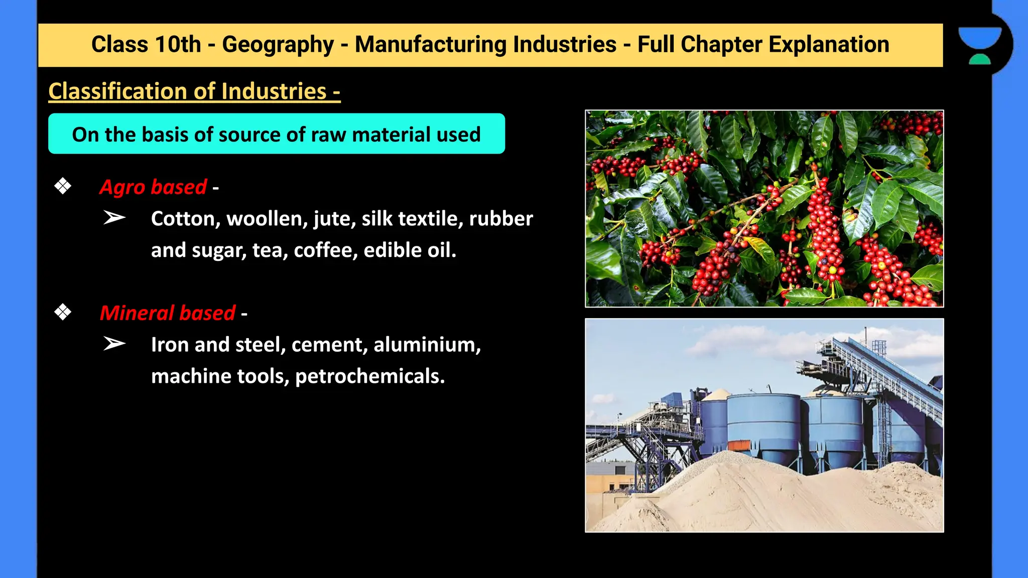 Class 10th - Geography - Manufacturing Industries - Full Chapter Explanation
❖ Agro based -
➢ Cotton, woollen, jute, silk textile, rubber
and sugar, tea, coffee, edible oil.
❖ Mineral based -
➢ Iron and steel, cement, aluminium,
machine tools, petrochemicals.
Classification of Industries -
On the basis of source of raw material used
 