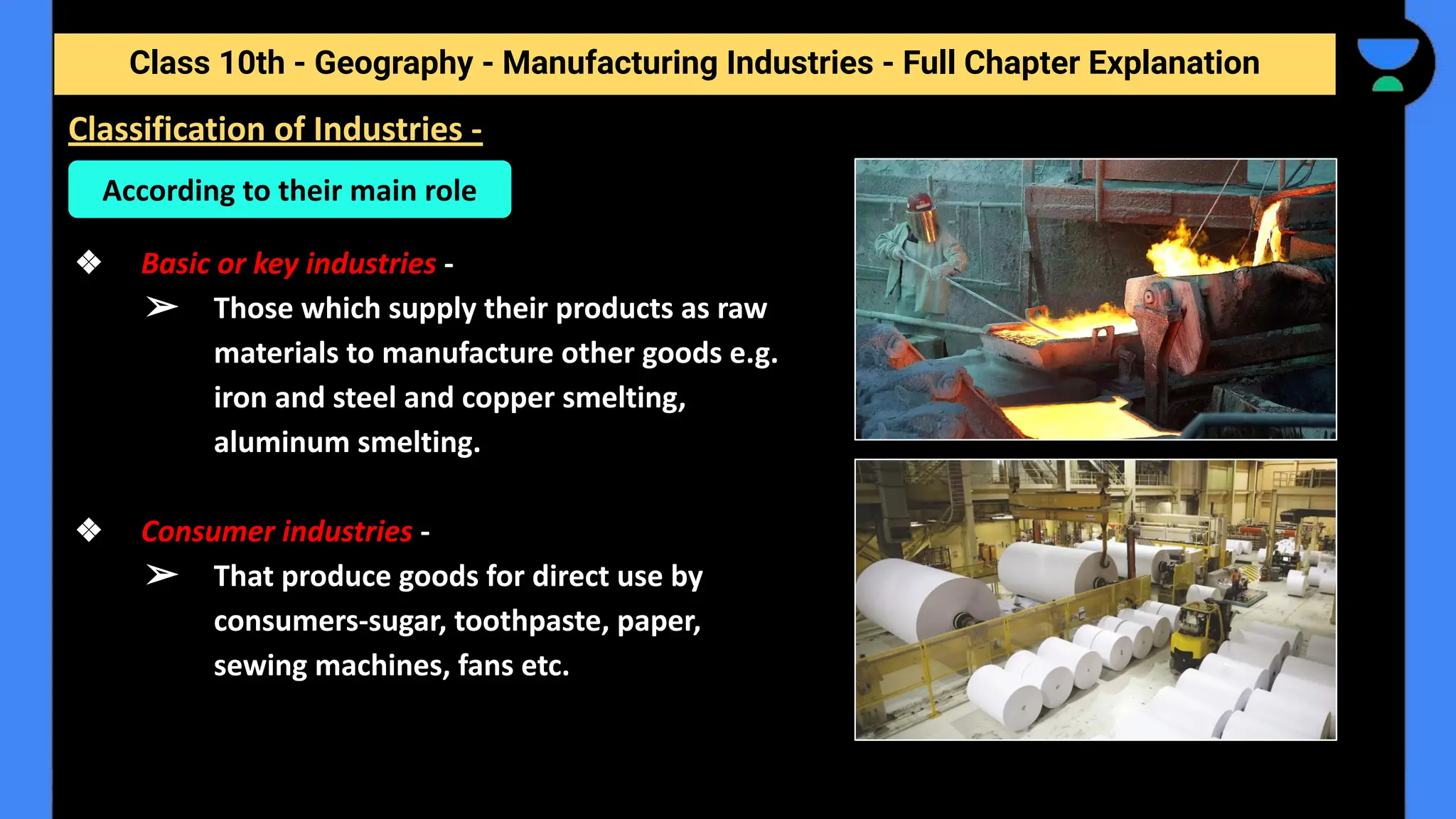 Class 10th - Geography - Manufacturing Industries - Full Chapter Explanation
❖ Basic or key industries -
➢ Those which supply their products as raw
materials to manufacture other goods e.g.
iron and steel and copper smelting,
aluminum smelting.
❖ Consumer industries -
➢ That produce goods for direct use by
consumers-sugar, toothpaste, paper,
sewing machines, fans etc.
Classification of Industries -
According to their main role
 