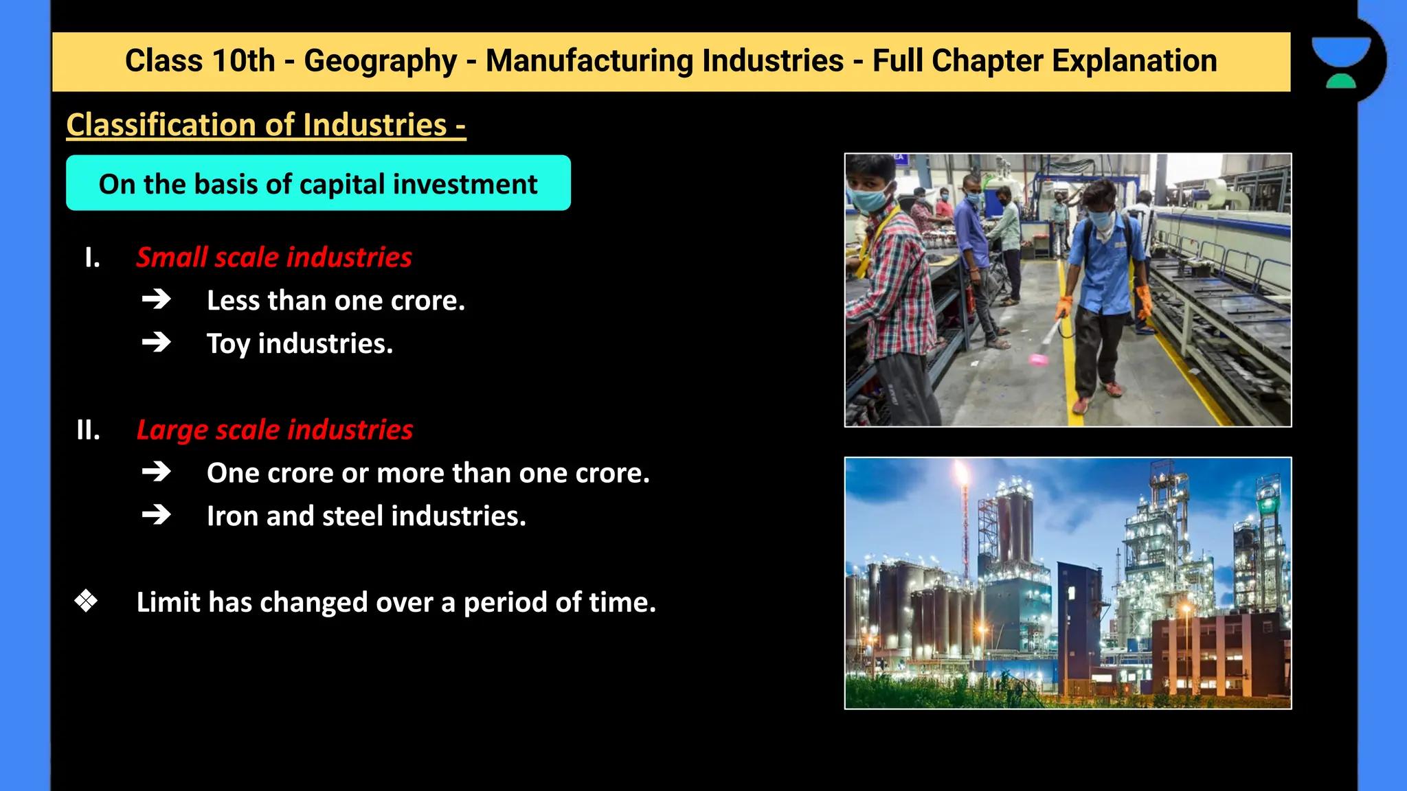 Class 10th - Geography - Manufacturing Industries - Full Chapter Explanation
I. Small scale industries
➔ Less than one crore.
➔ Toy industries.
II. Large scale industries
➔ One crore or more than one crore.
➔ Iron and steel industries.
❖ Limit has changed over a period of time.
Classification of Industries -
On the basis of capital investment
 