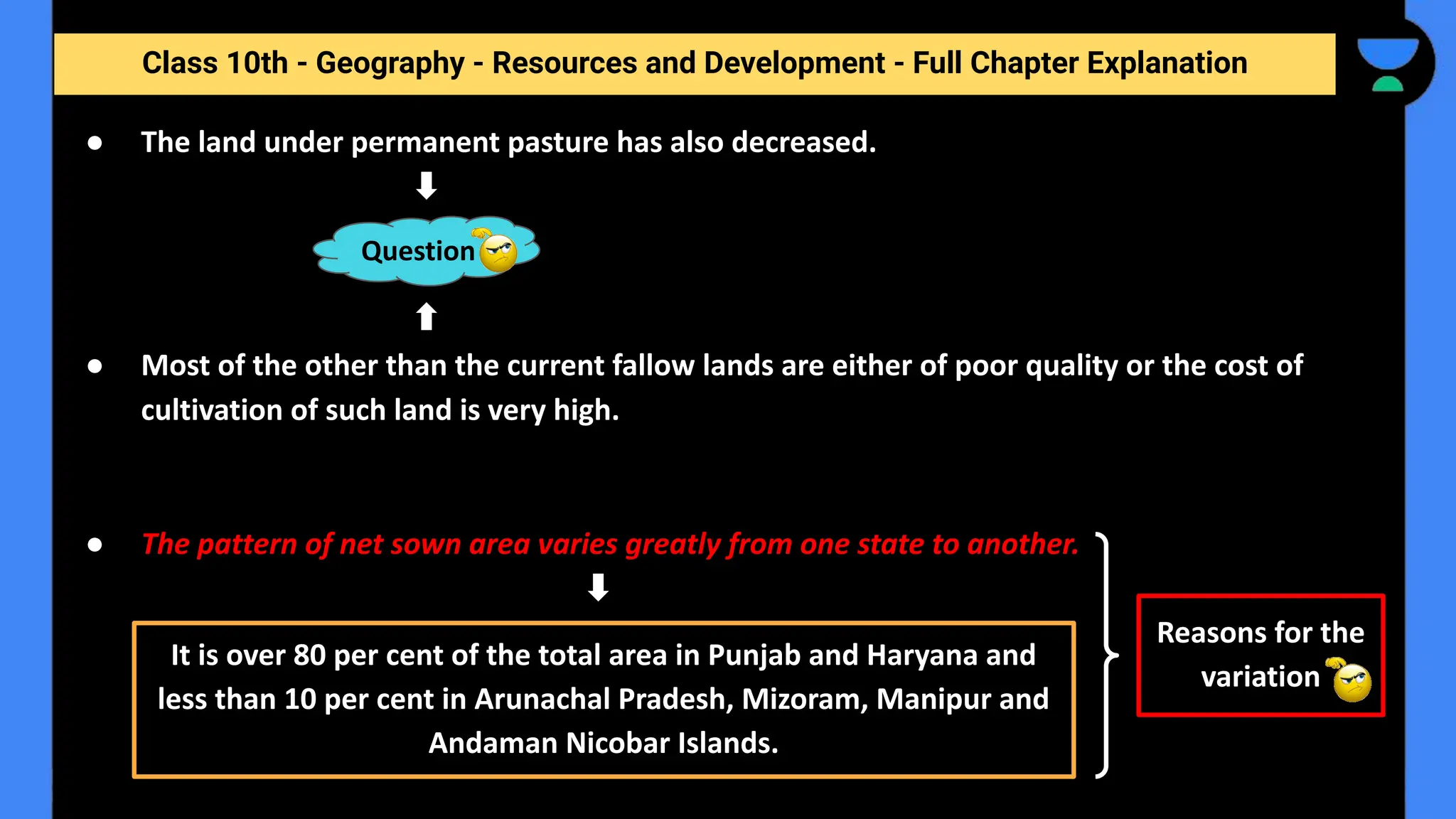 Class 10th - Geography - Resources and Development - Full Chapter Explanation
● The land under permanent pasture has also decreased.
● Most of the other than the current fallow lands are either of poor quality or the cost of
cultivation of such land is very high.
● The pattern of net sown area varies greatly from one state to another.
Question
It is over 80 per cent of the total area in Punjab and Haryana and
less than 10 per cent in Arunachal Pradesh, Mizoram, Manipur and
Andaman Nicobar Islands.
Reasons for the
variation
 