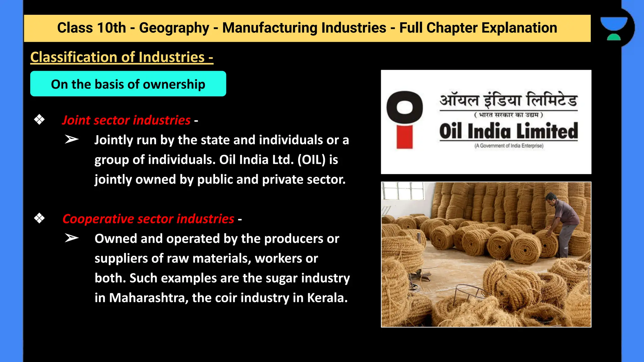 Class 10th - Geography - Manufacturing Industries - Full Chapter Explanation
❖ Joint sector industries -
➢ Jointly run by the state and individuals or a
group of individuals. Oil India Ltd. (OIL) is
jointly owned by public and private sector.
❖ Cooperative sector industries -
➢ Owned and operated by the producers or
suppliers of raw materials, workers or
both. Such examples are the sugar industry
in Maharashtra, the coir industry in Kerala.
Classification of Industries -
On the basis of ownership
 